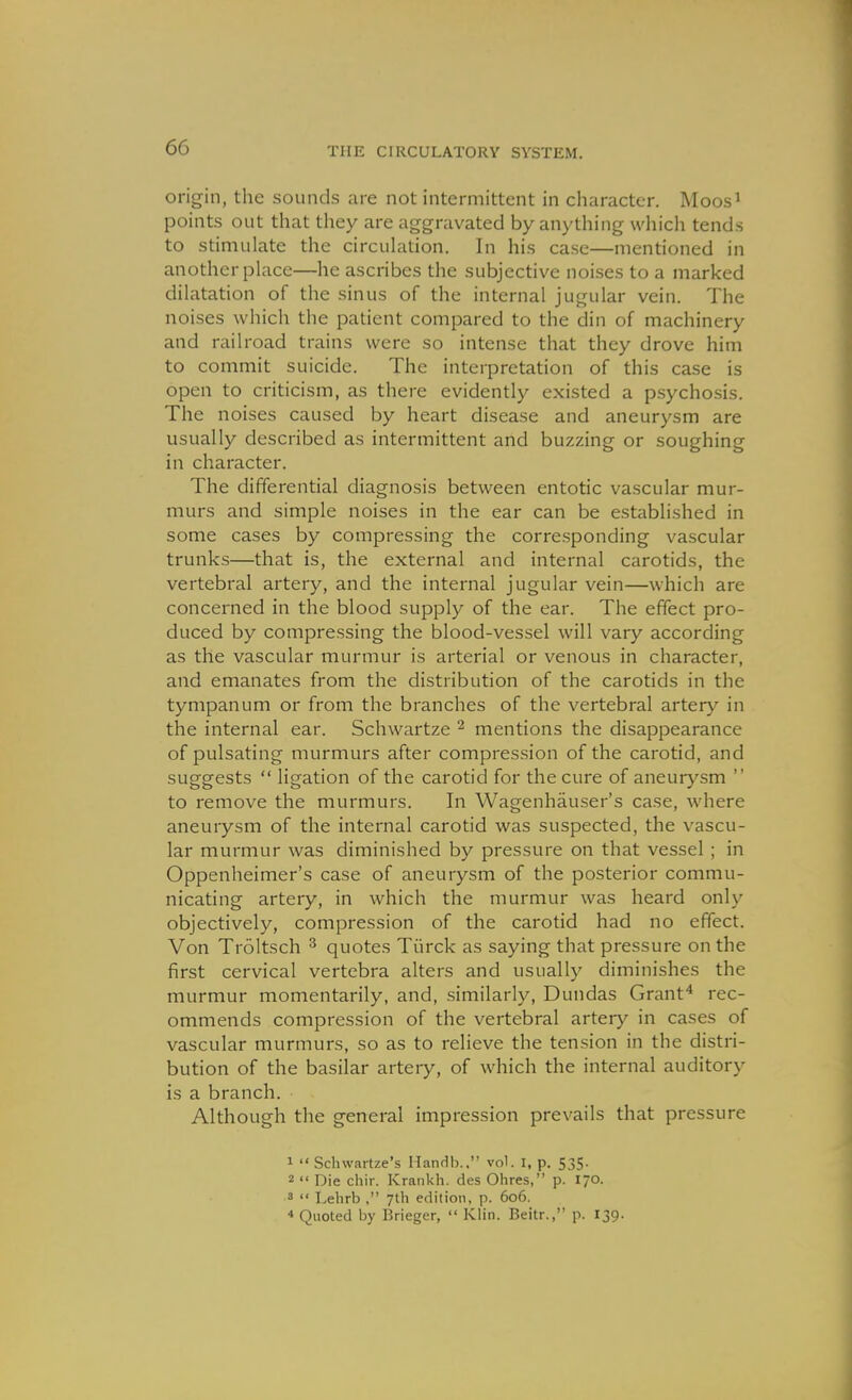 origin, the sounds .ire not intermittent in character. Moos' points out that they are aggravated by anything wliich tends to stimulate the circulation. In his case—mentioned in another place—he ascribes the subjective noises to a marked dilatation of the sinus of the internal jugular vein. The noises which the jDatient compared to the din of machinery and railroad trains were so intense that they drove him to commit suicide. The interpretation of this case is open to criticism, as there evidently existed a psychosis. The noises caused by heart disease and aneurysm are usually described as intermittent and buzzing or soughing in character. The differential diagnosis between entotic vascular mur- murs and simple noises in the ear can be established in some cases by compressing the corresponding vascular trunks—that is, the external and internal carotids, the vertebral artery, and the internal jugular vein—which are concerned in the blood supply of the ear. The effect pro- duced by compressing the blood-vessel will vary according as the vascular murmur is arterial or venous in character, and emanates from the distribution of the carotids in the tympanum or from the branches of the vertebral artery in the internal ear. Schwartze ^ mentions the disappearance of pulsating murmurs after compression of the carotid, and suggests  ligation of the carotid for the cure of aneurysm  to remove the murmurs. In Wagenhauser's case, where aneurysm of the internal carotid was suspected, the vascu- lar murmur was diminished by pressure on that vessel ; in Oppenheimer's case of aneurysm of the posterior commu- nicating artery, in which the murmur was heard only objectively, compression of the carotid had no effect. Von Troltsch ^ quotes Tiirck as saying that pressure on the first cervical vertebra alters and usually diminishes the murmur momentarily, and, similarly, Dundas Granf* rec- ommends compression of the vertebral artery in cases of vascular murmurs, so as to relieve the tension in the distri- bution of the basilar artery, of which the internal auditory is a branch. Although the general impression prevails that pressure 1  Schwartze's Handb.. vol. I, p. 535. 2  Die chir. Krankh. des Ohres, p. 170. 3 <• Lelirb , 7th edition, p. 606. * Quoted by Brieger,  Klin. Beitr., p. 139.