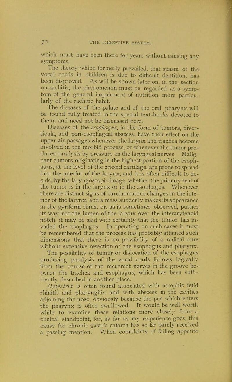 which must have been there lor years without causing any symptoms. The theory which formerly prevailed, that spasm of the vocal cords in children is due to difficult dentition, has been disproved. As will be shown later on, in the section on rachitis, tiie phenomenon must be regarded as a symp- tom of the general impairnicit of nutrition, more particu- larly of the rachitic habit. The diseases of the palate and of the oral pharynx will be found fully treated in the special text-books devoted to them, and need not be discussed here. Diseases of the esophagus, in the form of tumors, diver- ticula, and peri-esophageal abscess, have their effect on the upper air-passages whenever the larynx and trachea become involved in the morbid process, or whenever the tumor pro- duces paralysis by pressure on the laryngeal nerves. Malig- nant tumors originating in the highest portion of the esoph- agus, at the level of the cricoid cartilage, are prone to spread into the interior of the larynx, and it is often difficult to de- cide, by the laryngoscopic image, whether the primary seat of the tumor is in the larynx or in the esophagus. Whenever there are distinct signs of carcinomatous changes in the inte- rior of the larynx, and a mass suddenly makes its appearance in the pyriform sinus, or, as is sometimes observed, pushes its way into the lumen of the larynx over the interarytenoid notch, it may be said with certainty that the tumor has in- vaded the esophagus. In operating on such cases it must be remembered that the process has probably attained such dimensions that there is no possibility of a radical cure without extensive resection of the esophagus and pharynx. The possibility of tumor or dislocation of the esophagus producing paralysis of the vocal cords follows logically from the course of the recurrent nerves in the groove be- tween the trachea and esophagus, which has been suffi- ciently described in another place. Dyspepsia is often found associated with atrophic fetid rhinitis and pharyngitis and with abscess in the cavities adjoining the nose, obviously because the pus which enters the pharynx is often swallowed. It would be well worth while to examine these relations more closely from a clinical standpoint, for, as far as my experience goes, this cause for chronic gastric catarrh has so far barely received a passing mention. When complaints of failing appetite