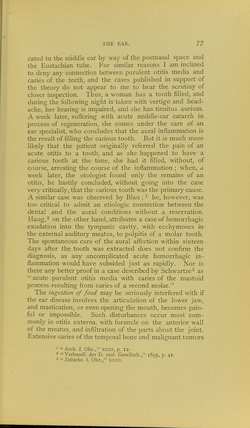 cated to the middle ear by way of the postnasal space and the Eustachian tube. For similar reasons I am inclined to deny any connection between purulent otitis media and caries of the teeth, and the cases published in support of the theory do not appear to me to bear the scrutiny of closer inspection. Thus, a woman has a tooth filled, and during the following night is taken with vertigo and head- ache, her hearing is impaired, and she has tinnitus aurium. A week later, suffering with acute middle-ear catarrh in process of regeneration, she comes under the care of an ear specialist, who concludes that the aural inflammation is the result of filling the carious tooth. But it is much more likely that the patient originally referred the pain of an acute otitis to a tooth, and as she happened to have a carious tooth at the time, she had it filled, without, of course, arresting the course of the inflammation ; when, a week later, the otologist found only the remains of an otitis, he hastily concluded, without going into the case very critically, that the carious tooth was the primary cause. A similar case was observed by Blau ; ^ he, however, was too critical to admit an etiologic connection between the dental and the aural conditions without a reservation. Haug,2 on the other hand, attributes a case of hemorrhagic exudation into the tympanic cavity, with ecchymoses in the external auditory meatus, to pulpitis of a molar tooth. The spontaneous cure of the aural affection within sixteen days after the tooth was extracted does not confirm the diagnosis, as any uncomplicated acute hemorrhagic in- flammation would have subsided just as rapidly. Nor is there any better proof in a case described by Schwartze^ as  acute purulent otitis media with caries of the mastoid process resulting from caries of a second molar. The ingestion of food may be seriously interfered with if the ear disease involves the articulation of the lower jaw, and mastication, or even opening the mouth, becomes pain- ful or impossible. Such disturbances occur most com- monly in otitis externa, with furuncle on the anterior wall of the meatus, and infiltration of the parts about the joint. Extensive caries of the temporal bone and malignant tumors ' « Arch. f. Ohr., xxiii, p. 12. *  Verhandl. der D. otol. Gesellsch., 1895, p. 41. «  Zeitschr. f. Ohr., x.xiii.