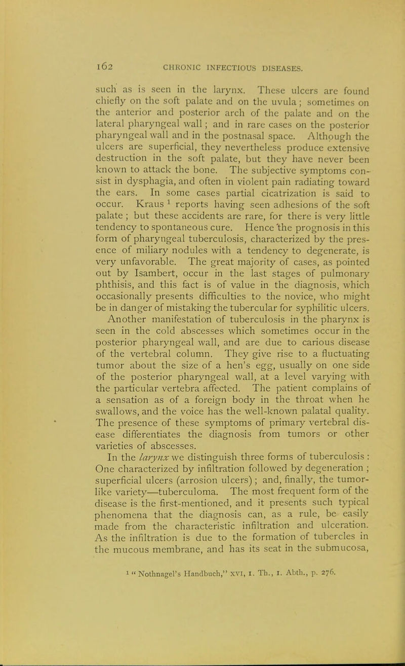 such as is seen in the larynx. These ulcers are found chiefly on the soft palate and on the uvula; sometimes on the anterior and posterior arch of the palate and on the lateral pharyngeal wall; and in rare cases on the posterior pharyngeal wall and in the postnasal space. Although the ulcers are superficial, they nevertheless produce extensive destruction in the soft palate, but they have never been known to attack the bone. The subjective symptoms con- sist in dysphagia, and often in violent pain radiating toward the ears. In some cases partial cicatrization is said to occur. Kraus ^ reports having seen adhesions of the soft palate ; but these accidents are rare, for there is very little tendency to spontaneous cure. Hence 'the prognosis in this form of pharyngeal tuberculosis, characterized by the pres- ence of miliary nodules with a tendency to degenerate, is very unfavorable. The great majority of cases, as pointed out by Isambert, occur in the last stages of pulmonary phthisis, and this fact is of value in the diagnosis, which occasionally presents difificulties to the novice, who might be in danger of mistaking the tubercular for syphilitic ulcers. Another manifestation of tuberculosis in the pharynx is seen in the cold abscesses which sometimes occur in the posterior pharyngeal wall, and are due to carious disease of the vertebral column. They give rise to a fluctuating tumor about the size of a hen's egg, usually on one side of the posterior pharyngeal wall, at a level varying with the particular vertebra affected. The patient complains of a sensation as of a foreign body in the throat when he swallows, and the voice has the well-known palatal quality. The presence of these symptoms of primaiy vertebral dis- ease differentiates the diagnosis from tumors or other varieties of abscesses. In the larynx distinguish three forms of tuberculosis : One characterized by infiltration followed by degeneration ; superficial ulcers (arrosion ulcers) ; and, finally, the tumor- like variety—tuberculoma. The most frequent form of the disease is the first-mentioned, and it presents such t}'pical phenomena that the diagnosis can, as a rule, be easily made from the characteristic infiltration and ulceration. As the infiltration is due to the formation of tubercles in the mucous membrane, and has its seat in the submucosa. 1  Nothnagel's Ilandbuch, XVI, l. Th., I. Abtli., p. 276.
