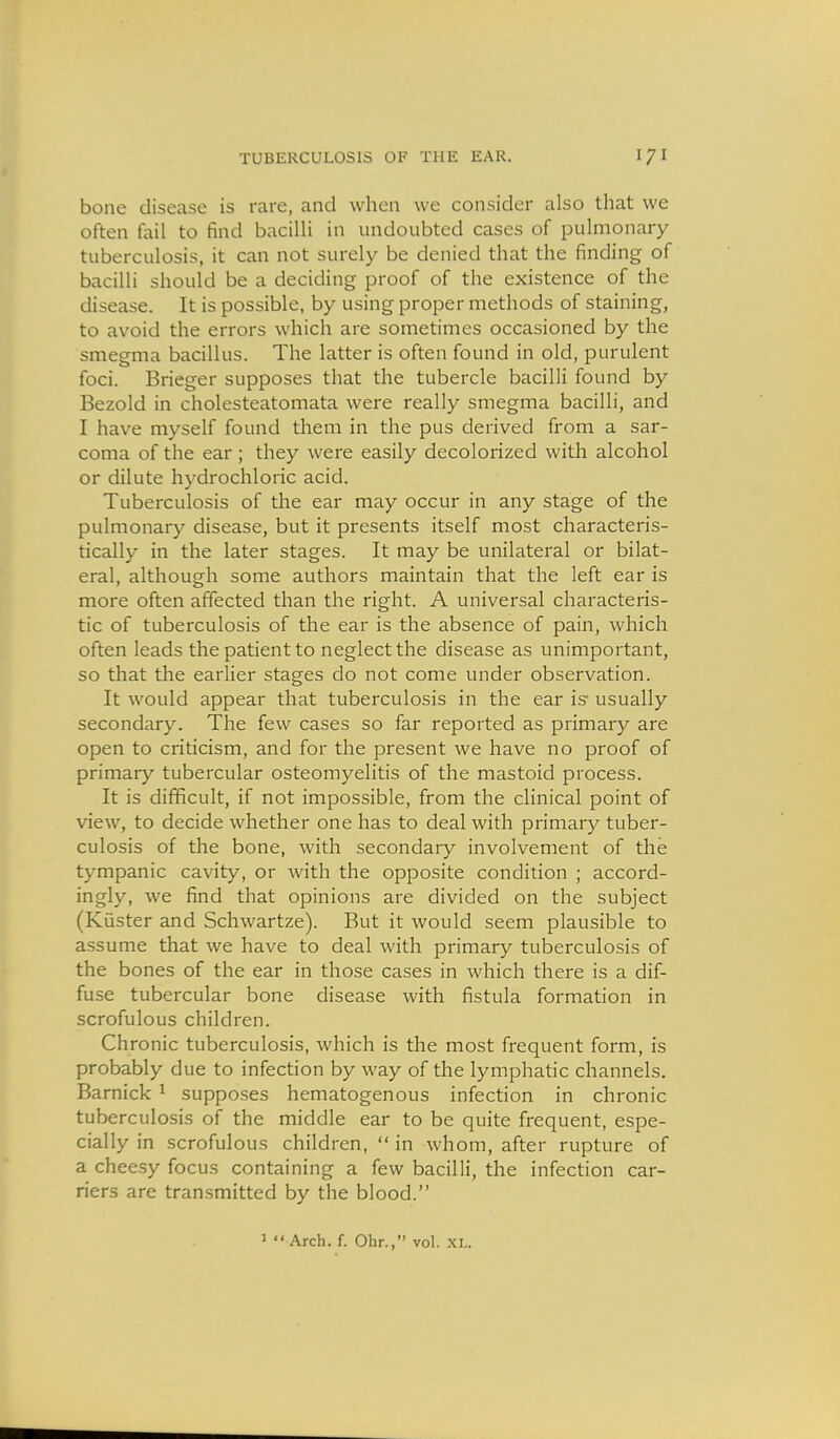 bone disease is rare, and when we consider also that we often fail to find bacilli in undoubted cases of pulmonary tuberculosis, it can not surely be denied that the finding of bacilli should be a deciding proof of the existence of the disease. It is possible, by using proper methods of staining, to avoid the errors which are sometimes occasioned by the smegma bacillus. The latter is often found in old, purulent foci. Brieger supposes that the tubercle bacilli found by Bezold in cholesteatomata were really smegma bacilli, and I have myself found them in the pus derived from a sar- coma of the ear; they were easily decolorized with alcohol or dilute hydrochloric acid. Tuberculosis of the ear may occur in any stage of the pulmonary disease, but it presents itself most characteris- tically in the later stages. It may be unilateral or bilat- eral, although some authors maintain that the left ear is more often affected than the right. A universal characteris- tic of tuberculosis of the ear is the absence of pain, which often leads the patient to neglect the disease as unimportant, so that the earlier stages do not come under observation. It would appear that tuberculosis in the ear is usually secondary. The few cases so far reported as primary are open to criticism, and for the present we have no proof of primary tubercular osteomyelitis of the mastoid process. It is difficult, if not impossible, from the clinical point of view, to decide whether one has to deal with primary tuber- culosis of the bone, with secondary involvement of the tympanic cavity, or with the opposite condition ; accord- ingly, we find that opinions are divided on the subject (Kiister and Schwartze). But it would seem plausible to assume that we have to deal with primary tuberculosis of the bones of the ear in those cases in which there is a dif- fuse tubercular bone disease with fistula formation in scrofulous children. Chronic tuberculosis, which is the most frequent form, is probably due to infection by way of the lymphatic channels. Barnick ^ supposes hematogenous infection in chronic tuberculosis of the middle ear to be quite frequent, espe- cially in scrofulous children,  in whom, after rupture of a cheesy focus containing a few bacilli, the infection car- riers are transmitted by the blood. 1 Arch. f. Ohr., vol. XL.