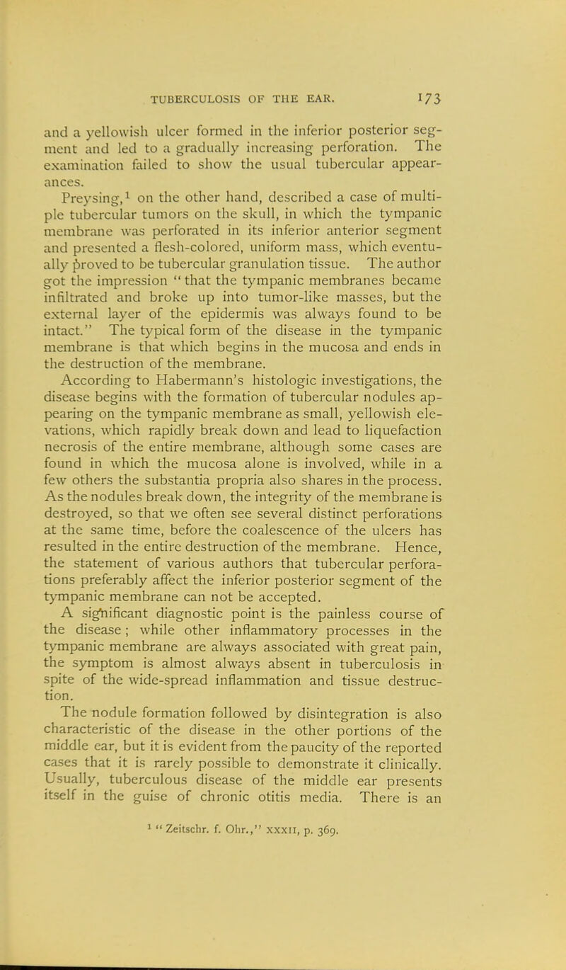 and a yellowish ulcer formed in the inferior posterior seg- ment and led to a gradually increasing perforation. The examination failed to show the usual tubercular appear- ances. Preysing,^ on the other hand, described a case of multi- ple tubercular tumors on the skull, in which the tympanic membrane was perforated in its inferior anterior segment and presented a flesh-colored, uniform mass, which eventu- ally proved to be tubercular granulation tissue. The author got the impression  that the tympanic membranes became infiltrated and broke up into tumor-like masses, but the external layer of the epidermis was always found to be intact. The typical form of the disease in the tympanic membrane is that which begins in the mucosa and ends in the destruction of the membrane. According to Habermann's histologic investigations, the disease begins with the formation of tubercular nodules ap- pearing on the tympanic membrane as small, yellowish ele- vations, which rapidly break down and lead to liquefaction necrosis of the entire membrane, although some cases are found in which the mucosa alone is involved, while in a few others the substantia propria also shares in the process. As the nodules break down, the integrity of the membrane is destroyed, so that we often see several distinct perforations at the same time, before the coalescence of the ulcers has resulted in the entire destruction of the membrane. Hence, the statement of various authors that tubercular perfora- tions preferably affect the inferior posterior segment of the t>'mpanic membrane can not be accepted. A significant diagnostic point is the painless course of the disease; while other inflammatory processes in the tympanic membrane are always associated with great pain, the symptom is almost always absent in tuberculosis in spite of the wide-spread inflammation and tissue destruc- tion. The nodule formation followed by disintegration is also characteristic of the disease in the other portions of the middle ear, but it is evident from the paucity of the reported cases that it is rarely possible to demonstrate it clinically. Usually, tuberculous disease of the middle ear presents itself in the guise of chronic otitis media. There is an '  Zeitschr. f. Ohr., xxxii, p. 369.
