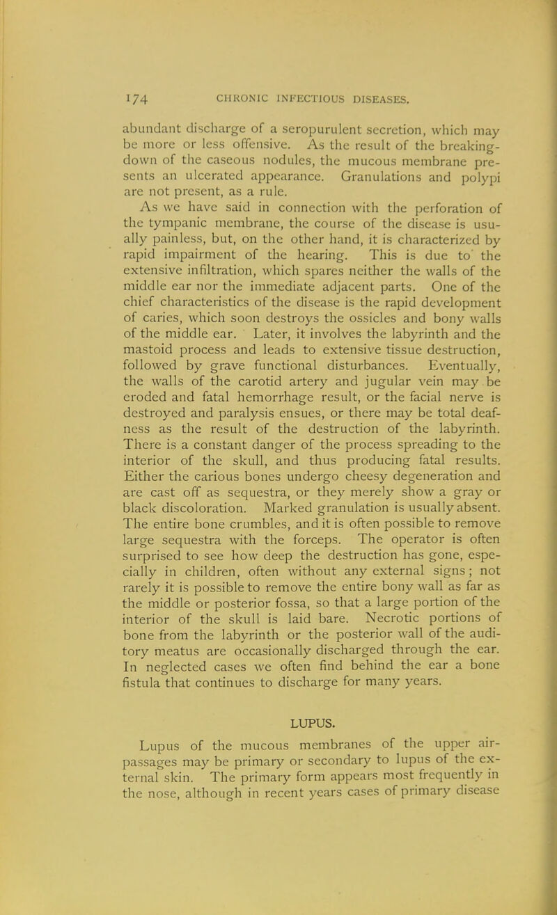 abundant discharge of a seropurulent secretion, which may be more or less offensive. As the result of the breaking- down of the caseous nodules, the mucous membrane pre- sents an ulcerated appearance. Granulations and polypi are not present, as a rule. As we have said in connection with the perforation of the tympanic membrane, the course of the disease is usu- ally painless, but, on the other hand, it is characterized by rapid impairment of the hearing. This is due to' the extensive infiltration, which spares neither the walls of the middle ear nor the immediate adjacent parts. One of the chief characteristics of the disease is the rapid development of caries, which soon destroys the ossicles and bony walls of the middle ear. Later, it involves the labyrinth and the mastoid process and leads to extensive tissue destruction, followed by grave functional disturbances. Eventually, the walls of the carotid artery and jugular vein may be eroded and fatal hemorrhage result, or the facial nerve is destroyed and paralysis ensues, or there may be total deaf- ness as the result of the destruction of the labyrinth. There is a constant danger of the process spreading to the interior of the skull, and thus producing fatal results. Either the carious bones undergo cheesy degeneration and are cast off as sequestra, or they merely show a gray or black discoloration. Marked granulation is usually absent. The entire bone crumbles, and it is often possible to remove large sequestra with the forceps. The operator is often surprised to see how deep the destruction has gone, espe- cially in children, often without any external signs; not rarely it is possible to remove the entire bony wall as far as the middle or posterior fossa, so that a large portion of the interior of the skull is laid bare. Necrotic portions of bone from the labyrinth or the posterior wall of the audi- tory meatus are occasionally discharged through the ear. In neglected cases we often find behind the ear a bone fistula that continues to discharge for many years. LUPUS. Lupus of the mucous membranes of the upper air- passages may be primary or secondary to lupus of the ex- ternal skin. The primary form appears most frequently in the nose, although in recent years cases of primary disease