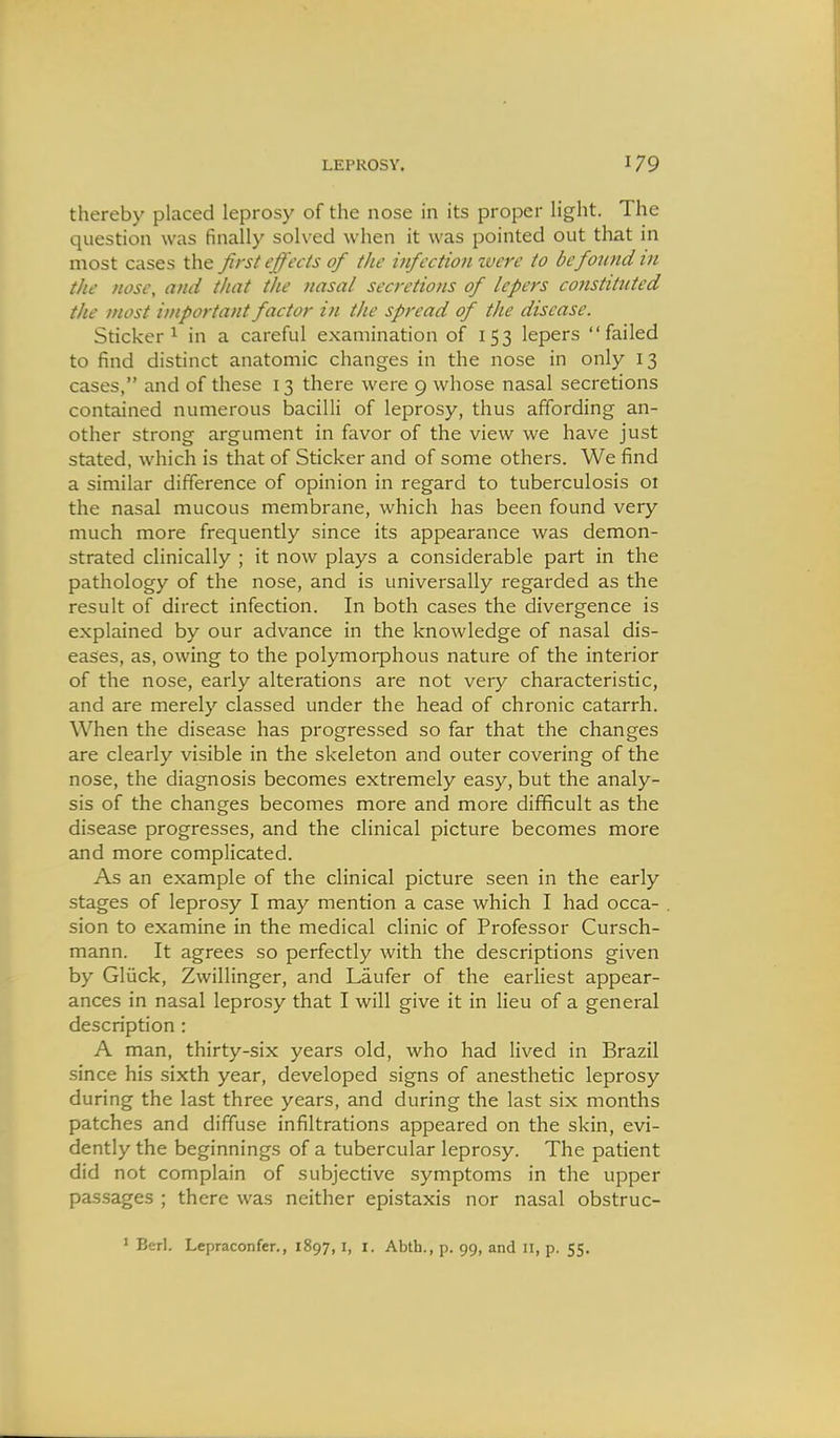 thereby placed leprosy of the nose in its proper light. The question was finally solved when it was pointed out that in most cases the first effects of the infection zvere to be found in the nose, and that the nasal secretions of lepers constituted the most important factor in the spread of the disease. Sticker 1 in a careful examination of 153 lepers failed to find distinct anatomic changes in the nose in only 13 cases, and of these 13 there were 9 whose nasal secretions contained numerous bacilli of leprosy, thus affording an- other strong argument in favor of the view we have just stated, which is that of Sticker and of some others. We find a similar difference of opinion in regard to tuberculosis 01 the nasal mucous membrane, which has been found very much more frequently since its appearance was demon- strated clinically ; it now plays a considerable part in the pathology of the nose, and is universally regarded as the result of direct infection. In both cases the divergence is explained by our advance in the knowledge of nasal dis- eases, as, owing to the polymorphous nature of the interior of the nose, early alterations are not very characteristic, and are merely classed under the head of chronic catarrh. When the disease has progressed so far that the changes are clearly visible in the skeleton and outer covering of the nose, the diagnosis becomes extremely easy, but the analy- sis of the changes becomes more and more difficult as the disease progresses, and the clinical picture becomes more and more complicated. As an example of the clinical picture seen in the early stages of leprosy I may mention a case which I had occa- sion to examine in the medical clinic of Professor Cursch- mann. It agrees so perfectly with the descriptions given by Gliick, Zwillinger, and Laufer of the earliest appear- ances in nasal leprosy that I will give it in lieu of a general description : A man, thirty-six years old, who had lived in Brazil since his sixth year, developed signs of anesthetic leprosy during the last three years, and during the last six months patches and diffuse infiltrations appeared on the skin, evi- dently the beginnings of a tubercular leprosy. The patient did not complain of subjective symptoms in the upper passages ; there was neither epistaxis nor nasal obstruc-