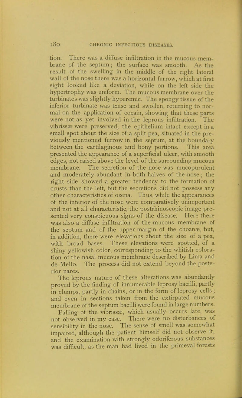 tion. There was a diffuse infiltration in the mucous mem- brane of the septum ; the surface was smooth. As the result of the swelling in the middle of the right lateral wall of the nose there was a horizontal furrow, which at first sight looked like a deviation, while on the left side the hypertrophy was uniform. The mucous membrane over the turbinates was slightly hypcremic. The spongy tissue of the inferior turbinate was tense and swollen, returning to nor- mal on the application of cocain, showing that these parts were not as yet involved in the leprous infiltration. The vibrissae were preserved, the epithelium intact except in a small spot about the size of a split pea, situated in the pre- viously mentioned furrow in the septum, at the boundary between the cartilaginous and bony portions. This area presented the appearance of a superficial ulcer, with smooth edges, not raised above the level of the surrounding mucous membrane. The secretion of the nose was mucopurulent and moderately abundant in both halves of the nose ; the right side showed a greater tendency to the formation of crusts than the left, but the secretions did not possess any other characteristics of ozena. Thus, while the appearances of the interior of the nose were comparatively unimportant and not at all characteristic, the postrhinoscopic image pre- sented very conspicuous signs of the disease. Here there was also a diffuse infiltration of the mucous membrane of the septum and of the upper margin of the choanse, but, in addition, there were elevations about the size of a pea, with broad bases. These elevations were spotted, of a shiny yellowish color, corresponding to the whitish colora- tion of the nasal mucous membrane described by Lima and de Mello. The process did not extend beyond the poste- rior nares. The leprous nature of these alterations was abundantly proved by the finding of innumerable leprosy baciUi, partly in clumps, partly in chains, or in the form of leprosy cells ; and even in sections taken from the extirpated mucous membrane of the septum bacilli were found in large numbers. Falling of the vibrissse, which usually occurs late, was not observed in my case. There were no disturbances of sensibility in the nose. The sense of smell was somewhat impaired, although the patient himself did not observe it, and the examination with strongly odoriferous substances was difficult, as the man had lived in the primeval forests
