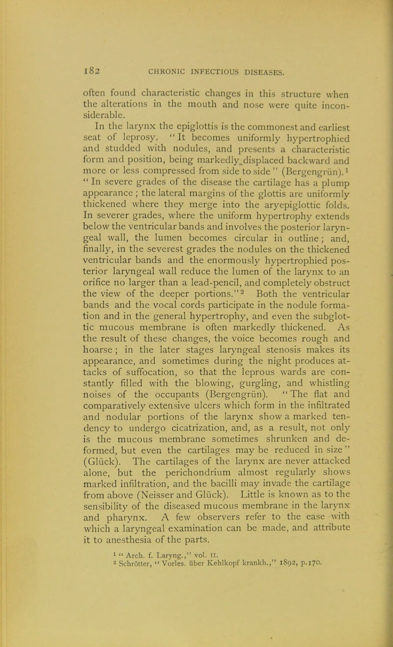 often found characteristic changes in this structure when the alterations in the mouth and nose were quite incon- siderable. In the larynx the epiglottis is the commonest and earliest seat of leprosy.  It becomes uniformly hypertrophied and studded with nodules, and presents a characteristic form and position, being markedly„displaced backward and more or less compressed from side to side (Bergengriin).^  In severe grades of the disease the cartilage has a plump appearance ; the lateral margins of the glottis are uniformly thickened where they merge into the aryepiglottic folds. In severer grades, where the uniform hypertrophy extends below the ventricular bands and involves the posterior laryn- geal wall, the lumen becomes circular in outline; and, finally, in the severest grades the nodules on the thickened ventricular bands and the enormously hypertrophied pos- terior laryngeal wall reduce the lumen of the larynx to an orifice no larger than a lead-pencil, and completely obstruct the view of the deeper portions.Both the ventricular bands and the vocal cords participate in the nodule forma- tion and in the general hypertrophy, and even the subglot- tic mucous membrane is often markedly thickened. As the result of these changes, the voice becomes rough and hoarse; in the later stages laryngeal stenosis makes its appearance, and sometimes during the night produces at- tacks of suffocation, so that the leprous wards are con- stantly filled with the blowing, gurgling, and whistling noises of the occupants (Bergengriin).  The flat and comparatively extensive ulcers which form in the infiltrated and nodular portions of the larynx show a marked ten- dency to undergo cicatrization, and, as a result, not only is the mucous membrane sometimes shrunken and de- formed, but even the cartilages may be reduced in size (Gliick). The cartilages of the laiynx are never attacked alone, but the perichondrium almost regularly shows marked infiltration, and the bacilli may invade the cartilage from above (Neisser and Gliick). Little is known as to the sensibility of the diseased mucous membrane in the larynx and pharynx. A few observers refer to the ease with which a laryngeal examination can be made, and attribute it to anesthesia of the parts. 1  Arch. f. Laryng., vol. ii. Schrotter,  Vorles. uber Kehlkopf krankli., 1892, p. 170.