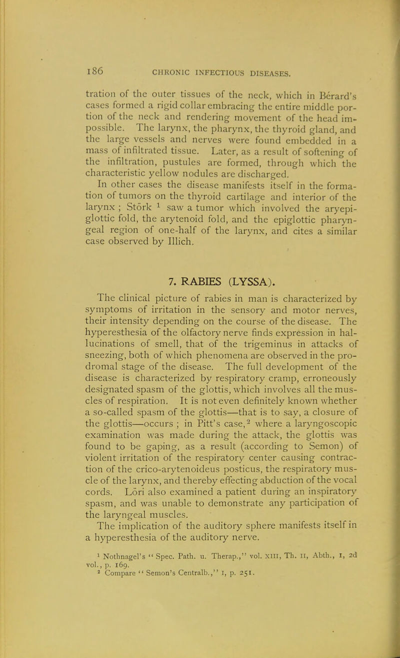 tratioii of the outer tissues of the neck, which in Berard's cases formed a rigid collar embracing the entire middle por- tion of the neck and rendering movement of the head im- possible. The larynx, the pharynx, the thyroid gland, and the large vessels and nerves were found embedded in a mass of infiltrated tissue. Later, as a result of softening of the infiltration, pustules are formed, through which the characteristic yellow nodules are discharged. In other cases the disease manifests itself in the forma- tion of tumors on the thyroid cartilage and interior of the larynx ; Stork ^ saw a tumor which involved the aryepi- glottic fold, the arytenoid fold, and the epiglottic pharyn- geal region of one-half of the larynx, and cites a similar case observed by Illich. 7. RABIES (LYSSA). The clinical picture of rabies in man is characterized by symptoms of irritation in the sensory and motor nerves, their intensity depending on the course of the disease. The hyperesthesia of the olfactory nerve finds expression in hal- lucinations of smell, that of the trigeminus in attacks of sneezing, both of which phenomena are observed in the pro- dromal stage of the disease. The full development of the disease is characterized by respiratory cramp, erroneously designated spasm of the glottis, which involves all the mus- cles of respiration. It is not even definitely known whether a so-called spasm of the glottis—that is to say, a closure of the glottis—occurs ; in Pitt's case,^ where a laryngoscopic examination was made during the attack, the glottis was found to be gaping, as a result (according to Semon) of violent irritation of the respiratory center causing contrac- tion of the crico-arytenoideus posticus, the respiratory mus- cle of the larynx, and thereby effecting abduction of the vocal cords. Lori also examined a patient during an inspiratory spasm, and was unable to demonstrate any participation of the laryngeal muscles. The implication of the auditory sphere manifests itself in a hyperesthesia of the auditory nerve. 1 Notbnagel's  Spec. Path. u. Therap., vol. xin, Th. ii, Abth., i, 2d vol., p. 169. * Compare  Semon's Centralb., i, p. 251.