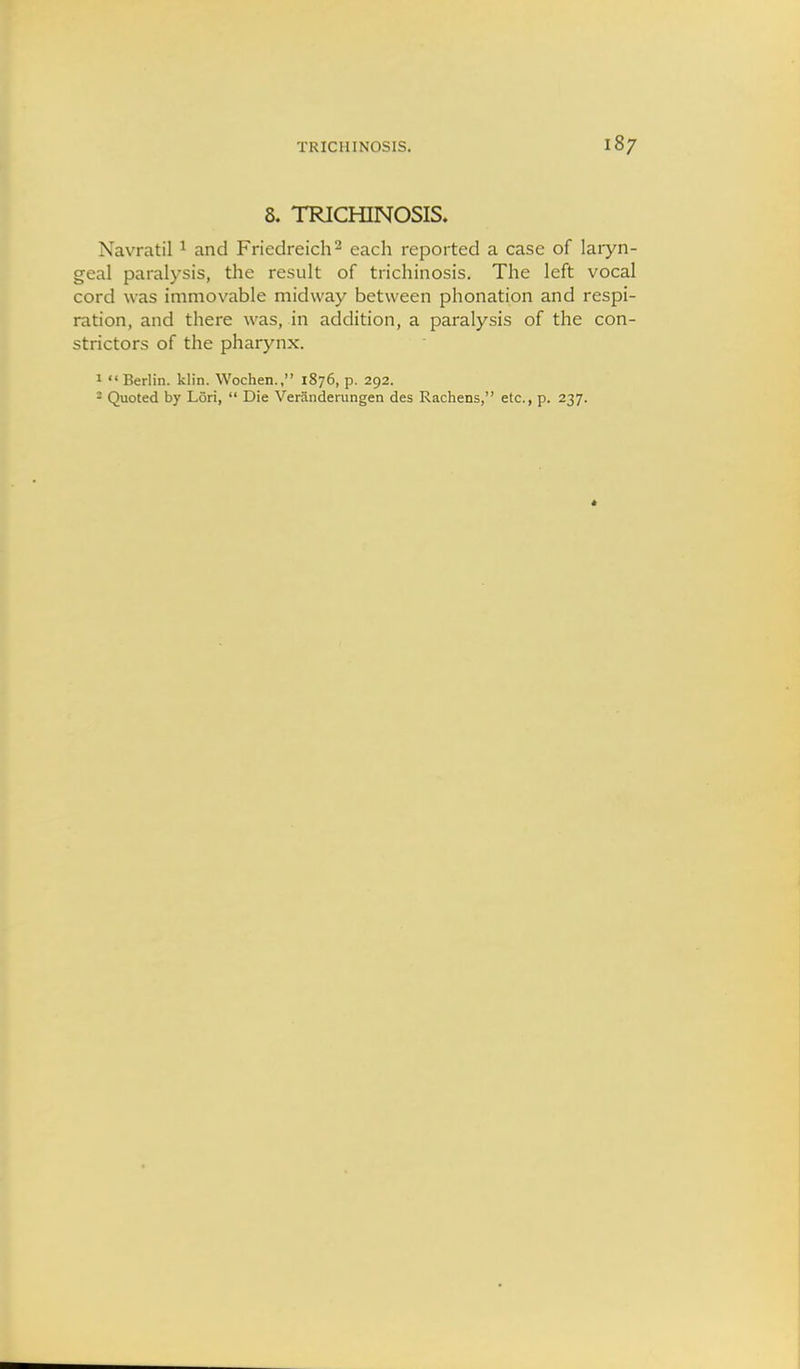8. TRICHINOSIS. Navratil ^ and Friedreich ^ each reported a case of laryn- geal paralysis, the result of trichinosis. The left vocal cord was immovable midway between phonation and respi- ration, and there was, in addition, a paralysis of the con- strictors of the pharynx. 1  Berlin, klin. Wochen., 1876, p. 292. - Quoted by Lori,  Die Veranderungen des Rachens, etc., p. 237.
