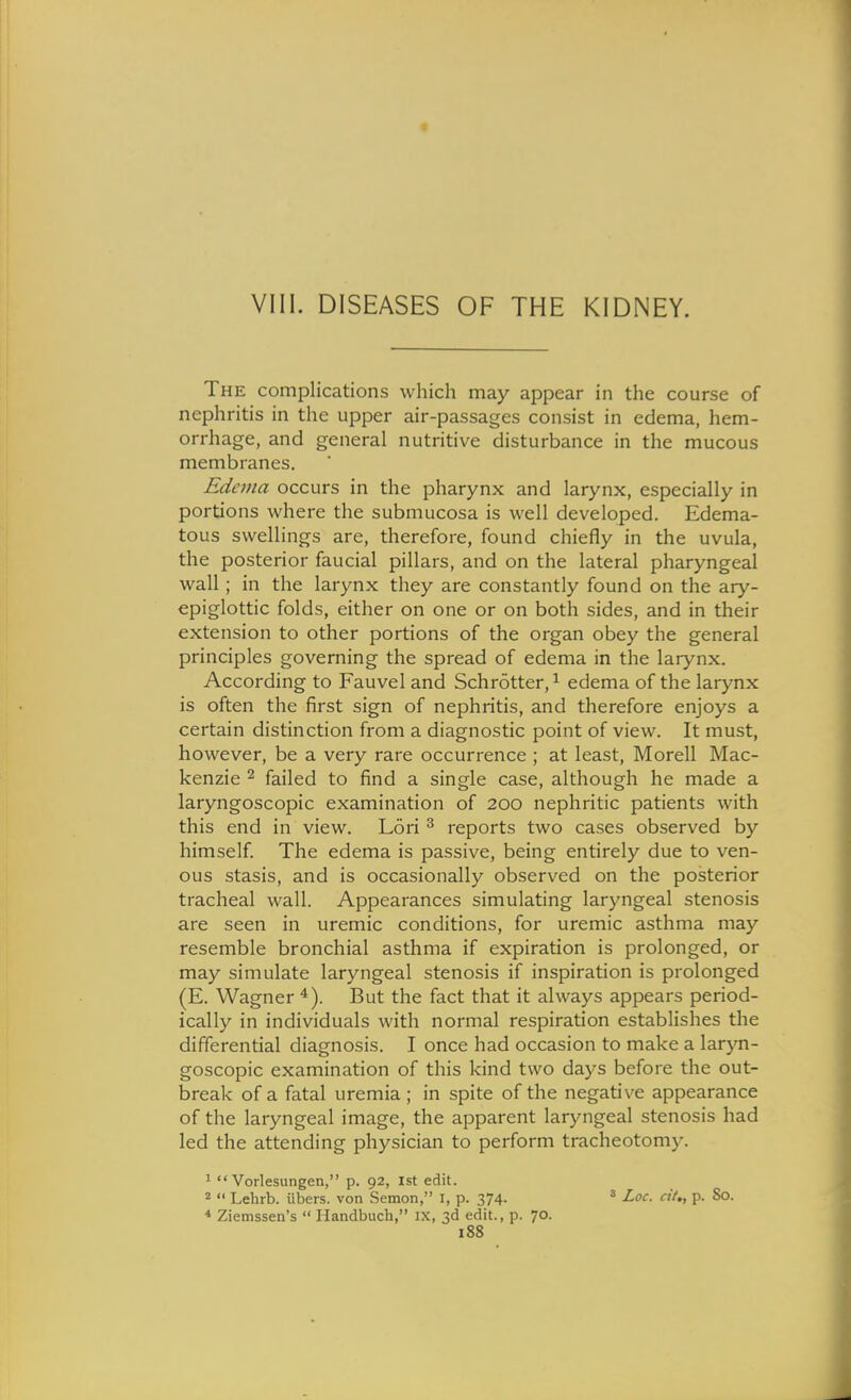 VIII. DISEASES OF THE KIDNEY. The complications which may appear in the course of nephritis in the upper air-passages consist in edema, hem- orrhage, and general nutritive disturbance in the mucous membranes. Edema occurs in the pharynx and larynx, especially in portions where the submucosa is well developed. Edema- tous swellings are, therefore, found chiefly in the uvula, the posterior faucial pillars, and on the lateral pharyngeal wall; in the larynx they are constantly found on the ary- epiglottic folds, either on one or on both sides, and in their extension to other portions of the organ obey the general principles governing the spread of edema in the larynx. According to Fauvel and Schrotter, ^ edema of the larynx is often the first sign of nephritis, and therefore enjoys a certain distinction from a diagnostic point of view. It must, however, be a very rare occurrence ; at least, Morell Mac- kenzie 2 failed to find a single case, although he made a laryngoscopic examination of 200 nephritic patients with this end in view. Lori ^ reports two cases observed by himself The edema is passive, being entirely due to ven- ous stasis, and is occasionally observed on the posterior tracheal wall. Appearances simulating laryngeal stenosis are seen in uremic conditions, for uremic asthma may resemble bronchial asthma if expiration is prolonged, or may simulate laryngeal stenosis if inspiration is prolonged (E. Wagner ^). But the fact that it always appears period- ically in individuals with normal respiration establishes the differential diagnosis. I once had occasion to make a laryn- goscopic examination of this kind two days before the out- break of a fatal uremia ; in spite of the negative appearance of the laryngeal image, the apparent laryngeal stenosis had led the attending physician to perform tracheotomy. 1  Vorlesungen, p. 92, 1st edit. 2 <• Lehrb. iibers. von Semon, I, p. 374- ' Loc. cii., p. 80. * Ziemssen's  Handbuch, IX, 3d edit., p. 70.