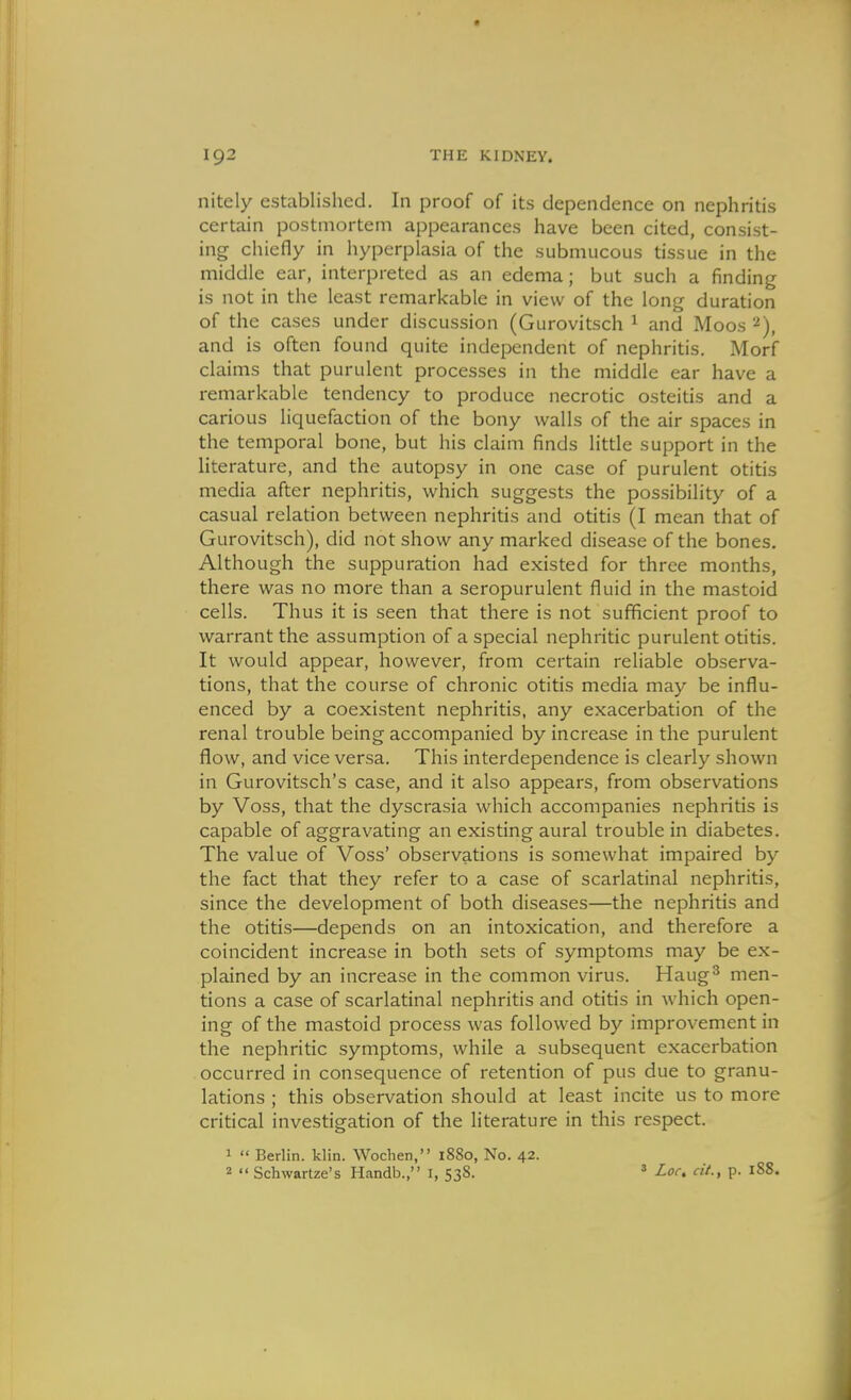 nitely established. In proof of its dependence on nephritis certain postmortem appearances have been cited, consist- ing chiefly in hyperplasia of the submucous tissue in the middle ear, interpreted as an edema; but such a finding is not in the least remarkable in view of the long duration of the cases under discussion (Gurovitsch ^ and Moos 2), and is often found quite independent of nephritis. Morf claims that purulent processes in the middle ear have a remarkable tendency to produce necrotic osteitis and a carious liquefaction of the bony walls of the air spaces in the temporal bone, but his claim finds little support in the literature, and the autopsy in one case of purulent otitis media after nephritis, which suggests the possibility of a casual relation between nephritis and otitis (I mean that of Gurovitsch), did not show any marked disease of the bones. Although the suppuration had existed for three months, there was no more than a seropurulent fluid in the mastoid cells. Thus it is seen that there is not sufficient proof to warrant the assumption of a special nephritic purulent otitis. It would appear, however, from certain reliable observa- tions, that the course of chronic otitis media may be influ- enced by a coexistent nephritis, any exacerbation of the renal trouble being accompanied by increase in the purulent flow, and vice versa. This interdependence is clearly shown in Gurovitsch's case, and it also appears, from observations by Voss, that the dyscrasia which accompanies nephritis is capable of aggravating an existing aural trouble in diabetes. The value of Voss' observations is somewhat impaired by the fact that they refer to a case of scarlatinal nephritis, since the development of both diseases—the nephritis and the otitis—depends on an intoxication, and therefore a coincident increase in both sets of symptoms may be ex- plained by an increase in the common virus. Haug'^ men- tions a case of scarlatinal nephritis and otitis in which open- ing of the mastoid process was followed by improvement in the nephritic symptoms, while a subsequent exacerbation occurred in consequence of retention of pus due to granu- lations ; this observation should at least incite us to more critical investigation of the literature in this respect. 1  Berlin, klin. Wochen, 1880, No. 42. 2  Schwartze's Handb., I, 538. 3 Loc, cit., p. 188.