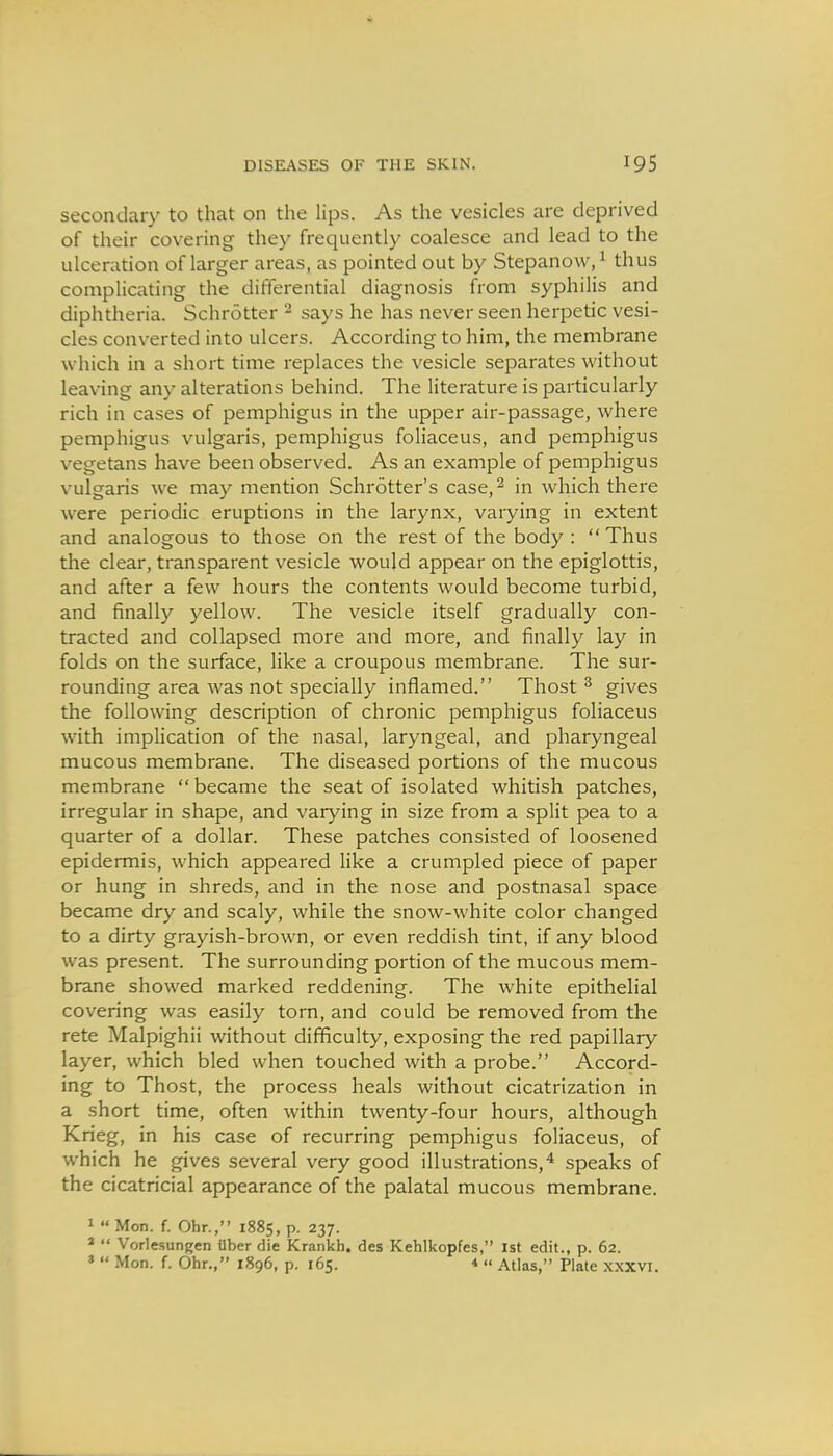 DISEASES OF THE SKIN. secondary to that on the lips. As the vesicles are deprived of their covering they frequently coalesce and lead to the ulceration of larger areas, as pointed out by Stepanow,^ thus complicating the differential diagnosis from syphilis and diphtheria. Schrotter ^ says he has never seen herpetic vesi- cles converted into ulcers. According to him, the membrane which in a short time replaces the vesicle separates without leaving any alterations behind. The literature is particularly rich in cases of pemphigus in the upper air-passage, where pemphigus vulgaris, pemphigus foliaceus, and pemphigus vegetans have been observed. As an example of pemphigus vulgaris we may mention Schrotter's case,^ in which there were periodic eruptions in the larynx, varying in extent and analogous to those on the rest of the body :  Thus the clear, transparent vesicle would appear on the epiglottis, and after a few hours the contents would become turbid, and finally yellow. The vesicle itself gradually con- tracted and collapsed more and more, and finally lay in folds on the surface, like a croupous membrane. The sur- rounding area was not specially inflamed. Thost ^ gives the following description of chronic pemphigus foliaceus with implication of the nasal, laryngeal, and pharyngeal mucous membrane. The diseased portions of the mucous membrane  became the seat of isolated whitish patches, irregular in shape, and varying in size from a split pea to a quarter of a dollar. These patches consisted of loosened epidermis, which appeared like a crumpled piece of paper or hung in shreds, and in the nose and postnasal space became dry and scaly, while the snow-white color changed to a dirty grayish-brown, or even reddish tint, if any blood was present. The surrounding portion of the mucous mem- brane showed marked reddening. The white epithelial covering was easily torn, and could be removed from the rete Malpighii without difficulty, exposing the red papillary layer, which bled when touched with a probe. Accord- ing to Thost, the process heals without cicatrization in a short time, often within twenty-four hours, although Krieg, in his case of recurring pemphigus foliaceus, of which he gives several very good illustrations,^ speaks of the cicatricial appearance of the palatal mucous membrane. 1  Mon. f. Ohr., 1885, p. 237. *  Vorlesungen Uber die Krankh. des Kehlkopfes, 1st edit., p. 62.