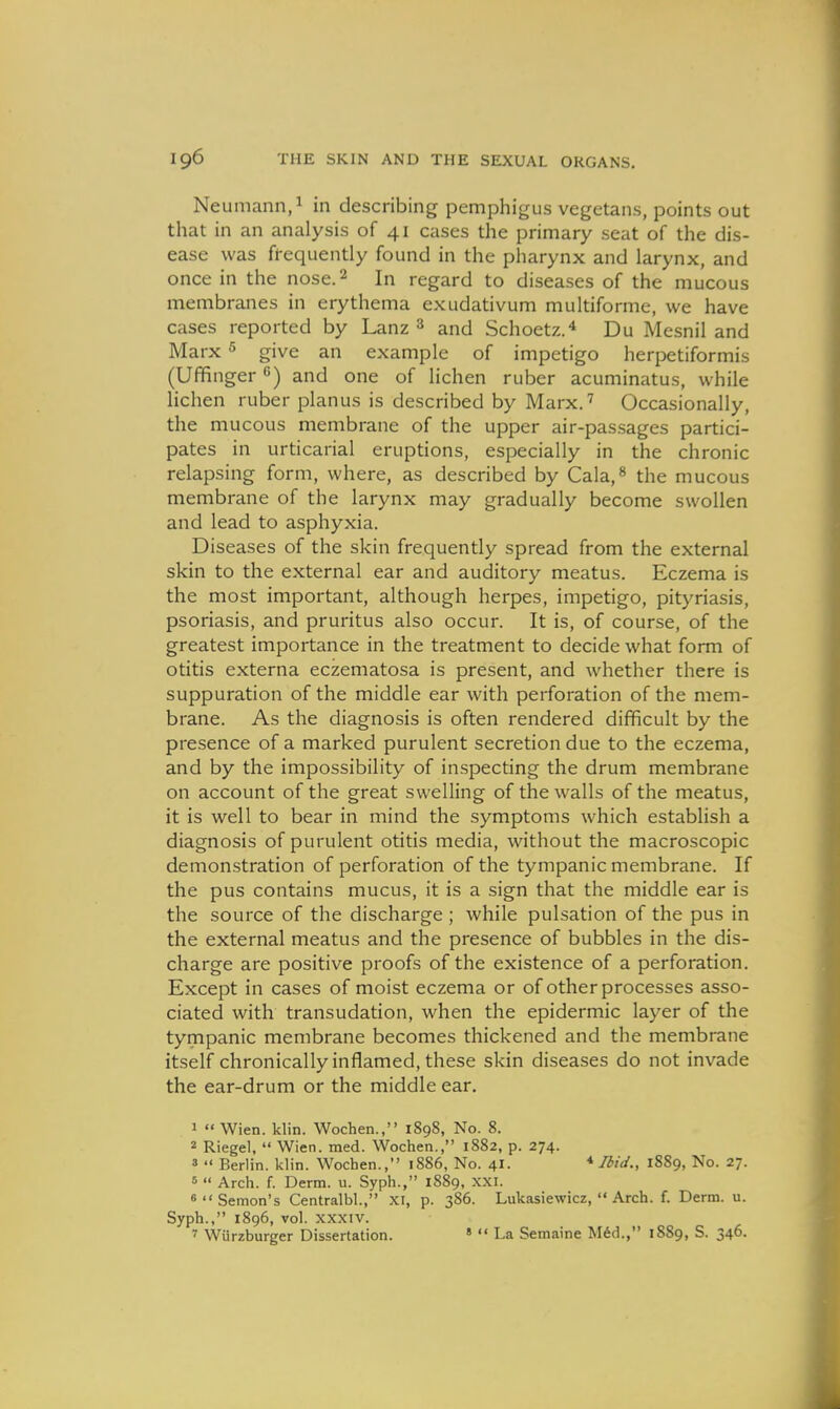 Neumann,! in describing pemphigus vegetans, points out that in an analysis of 41 cases the primary seat of the dis- ease was frequently found in the pharynx and larynx, and once in the nose. 2 In regard to diseases of the mucous membranes in erythema exudativum multiforme, we have cases reported by Lanz ^ and Schoetz.^ Du Mesnil and Marx 5 give an example of impetigo herpetiformis (Uffinger ^) and one of lichen ruber acuminatus, while lichen ruber planus is described by Marx.' Occasionally, the mucous membrane of the upper air-pas.sages partici- pates in urticarial eruptions, especially in the chronic relapsing form, where, as described by Cala,^ the mucous membrane of the larynx may gradually become swollen and lead to asphyxia. Diseases of the skin frequently spread from the external skin to the external ear and auditory meatus. Eczema is the most important, although herpes, impetigo, pityriasis, psoriasis, and pruritus also occur. It is, of course, of the greatest importance in the treatment to decide what form of otitis externa eczematosa is present, and whether there is suppuration of the middle ear with perforation of the mem- brane. As the diagnosis is often rendered difficult by the presence of a marked purulent secretion due to the eczema, and by the impossibility of inspecting the drum membrane on account of the great swelling of the walls of the meatus, it is well to bear in mind the symptoms which establish a diagnosis of purulent otitis media, without the macroscopic demonstration of perforation of the tympanic membrane. If the pus contains mucus, it is a sign that the middle ear is the source of the discharge ; while pulsation of the pus in the external meatus and the presence of bubbles in the dis- charge are positive proofs of the existence of a perforation. Except in cases of moist eczema or of other processes asso- ciated with transudation, when the epidermic layer of the tympanic membrane becomes thickened and the membrane itself chronically inflamed, these skin diseases do not invade the ear-drum or the middle ear. 1  Wien. klin. Wochen., 1898, No. 8. 2 Riegel,  Wien. med. Wochen., 1882, p. 274. 3  Berlin, klin. Wochen., 1886, No. 41. * 1889, No. 27. 5  Arch. f. Derm. u. Syph., 1889, XXI. 6Semon's Centralbl., XI, p. 386. Lukasiewicz,  Arch. f. Derm. u. Syph., 1896, vol. XXXIV. » Wiirzburger Dissertation. '  La Semaine M6d., 1889, S. 346.