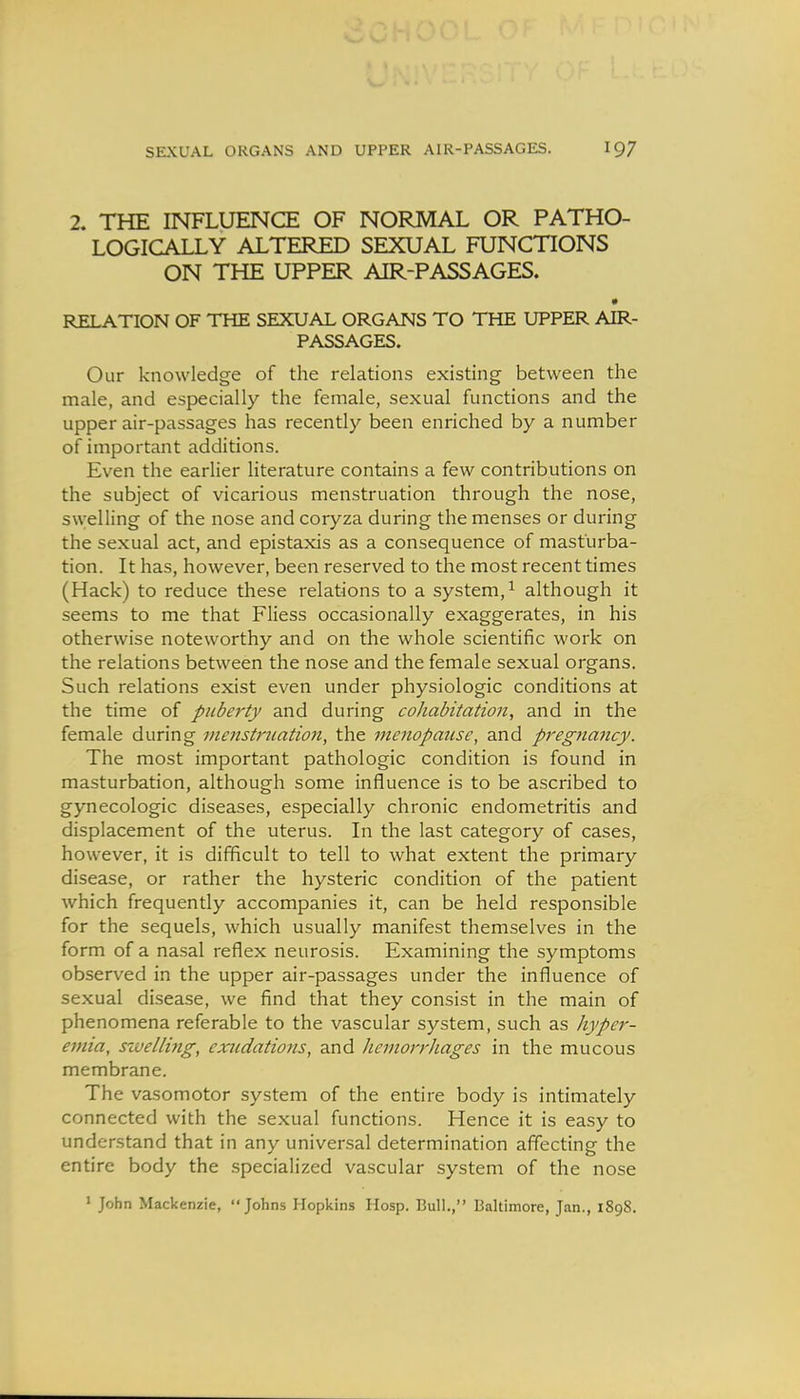 2. THE INFLUENCE OF NORMAL OR PATHO- LOGICALLY ALTERED SEXUAL FUNCTIONS ON THE UPPER AIR-PASSAGES. • RELATION OF THE SEXUAL ORGANS TO THE UPPER AIR- PASSAGES. Our knowledge of the relations existing between the male, and especially the female, sexual functions and the upper air-passages has recently been enriched by a number of important additions. Even the earlier literature contains a few contributions on the subject of vicarious menstruation through the nose, swelling of the nose and coryza during the menses or during the sexual act, and epistaxis as a consequence of masturba- tion. It has, however, been reserved to the most recent times (Hack) to reduce these relations to a system,^ although it seems to me that Fliess occasionally exaggerates, in his otherwise noteworthy and on the whole scientific work on the relations between the nose and the female sexual organs. Such relations exist even under physiologic conditions at the time of puberty and during cohabitation, and in the female during menstruation, the menopause, and pregnancy. The most important pathologic condition is found in masturbation, although some influence is to be ascribed to gynecologic diseases, especially chronic endometritis and displacement of the uterus. In the last category of cases, however, it is difficult to tell to what extent the primary disease, or rather the hysteric condition of the patient which frequently accompanies it, can be held responsible for the sequels, which usually manifest themselves in the form of a nasal reflex neurosis. Examining the symptoms observed in the upper air-passages under the influence of sexual disease, we find that they consist in the main of phenomena referable to the vascular system, such as hyper- emia, szvelling, exudations, and hemon'hages in the mucous membrane. The vasomotor system of the entire body is intimately connected with the sexual functions. Hence it is easy to understand that in any universal determination affecting the entire body the specialized vascular system of the nose ' John Mackenzie, Johns Hopkins Hosp. Bull., Baltimore, Jan., 1898.