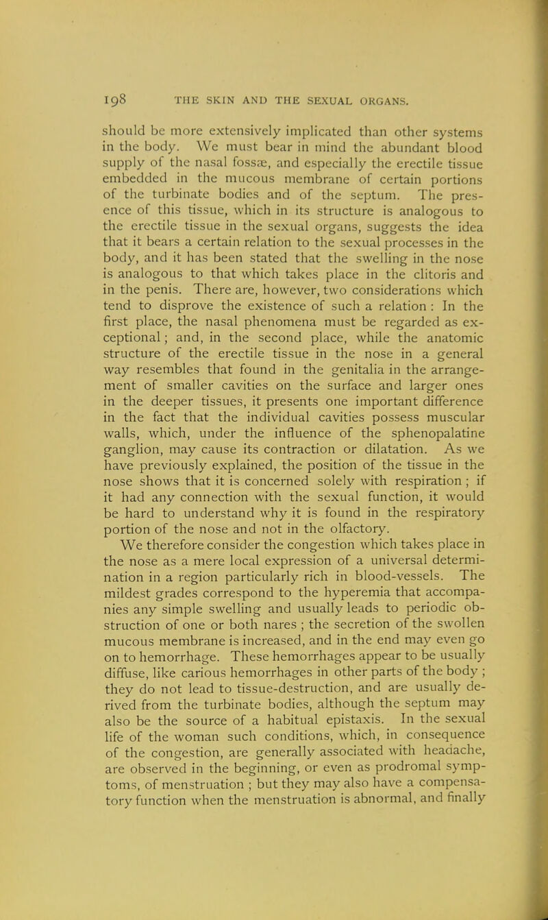 should be more extensively implicated than other systems in the body. We must bear in mind the abundant blood supply of the nasal fossae, and especially the erectile tissue embedded in the mucous membrane of certain portions of the turbinate bodies and of the septum. The pres- ence of this tissue, which in its structure is analogous to the erectile tissue in the sexual organs, suggests the idea that it bears a certain relation to the se-xual processes in the body, and it has been stated that the swelling in the nose is analogous to that which takes place in the clitoris and in the penis. There are, however, two considerations which tend to disprove the existence of such a relation : In the first place, the nasal phenomena must be regarded as ex- ceptional ; and, in the second place, while the anatomic structure of the erectile tissue in the nose in a general way resembles that found in the genitalia in the arrange- ment of smaller cavities on the surface and larger ones in the deeper tissues, it presents one important difference in the fact that the individual cavities possess muscular walls, which, under the influence of the sphenopalatine ganglion, may cause its contraction or dilatation. As we have previously explained, the position of the tissue in the nose shows that it is concerned solely with respiration; if it had any connection with the sexual function, it would be hard to understand why it is found in the respiratory portion of the nose and not in the olfactory. We therefore consider the congestion which takes place in the nose as a mere local expression of a universal determi- nation in a region particularly rich in blood-vessels. The mildest grades correspond to the hyperemia that accompa- nies any simple swelling and usually leads to periodic ob- struction of one or both nares ; the secretion of the swollen mucous membrane is increased, and in the end may even go on to hemorrhage. These hemorrhages appear to be usually diffuse, like carious hemorrhages in other parts of the body ; they do not lead to tissue-destruction, and are usually de- rived from the turbinate bodies, although the septum may also be the source of a habitual epistaxis. In the sexual life of the woman such conditions, which, in consequence of the congestion, are generally associated with headache, are observed in the beginning, or even as prodromal symp- toms, of menstruation ; but they may also have a compensa- tory function when the menstruation is abnormal, and finally