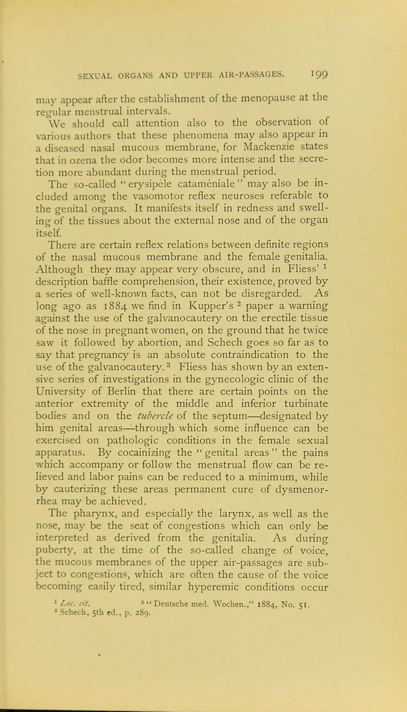 may appear after the establishment of the menopause at the regular menstrual intervals. We should call attention also to the observation of various authors that these phenomena may also appear in a diseased nasal mucous membrane, for Mackenzie states that in ozena the odor becomes more intense and the secre- tion more abundant during the menstrual period. The so-called  erysipele catameniale  may also be in- cluded among the vasomotor reflex neuroses referable to the srenital organs. It manifests itself in redness and swell- ing of the tissues about the external nose and of the organ itself. There are certain reflex relations between definite regions of the nasal mucous membrane and the female genitalia. Although they may appear very obscure, and in Fliess' ^ description baffle comprehension, their existence, proved by a series of well-known facts, can not be disregarded. As long ago as 1884 we find in Kupper's ^ paper a warning against the use of the galvanocautery on the erectile tissue of the nose in pregnant women, on the ground that he twice saw it followed by abortion, and Schech goes so far as to say that pregnancy is an absolute contraindication to the use of the galvanocautery. ^ Fliess has shown by an exten- sive series of investigations in the gynecologic clinic of the University of Berlin that there are certain points on the anterior extremity of the middle and inferior turbinate bodies and on the tubercle of the septum—designated by him genital areas—through which some influence can be exercised on pathologic conditions in the female sexual apparatus. By cocainizing the  genital areas  the pains which accompany or follow the menstrual flow can be re- lieved and labor pains can be reduced to a minimum, while by cauterizing these areas permanent cure of dysmenor- rhea may be achieved. The pharynx, and especially the larynx, as well as the nose, may be the seat of congestions which can only be interpreted as derived from the genitalia. As during puberty, at the time of the so-called change of voice, the mucous membranes of the upper air-passages are sub- ject to congestions, which are often the cause of the voice becoming easily tired, similar hyperemic conditions occur » Loc. cit. 2  Deutsche med. Wochen., 1884, No. 51. ' .Schech, 5th ed., p. 289.