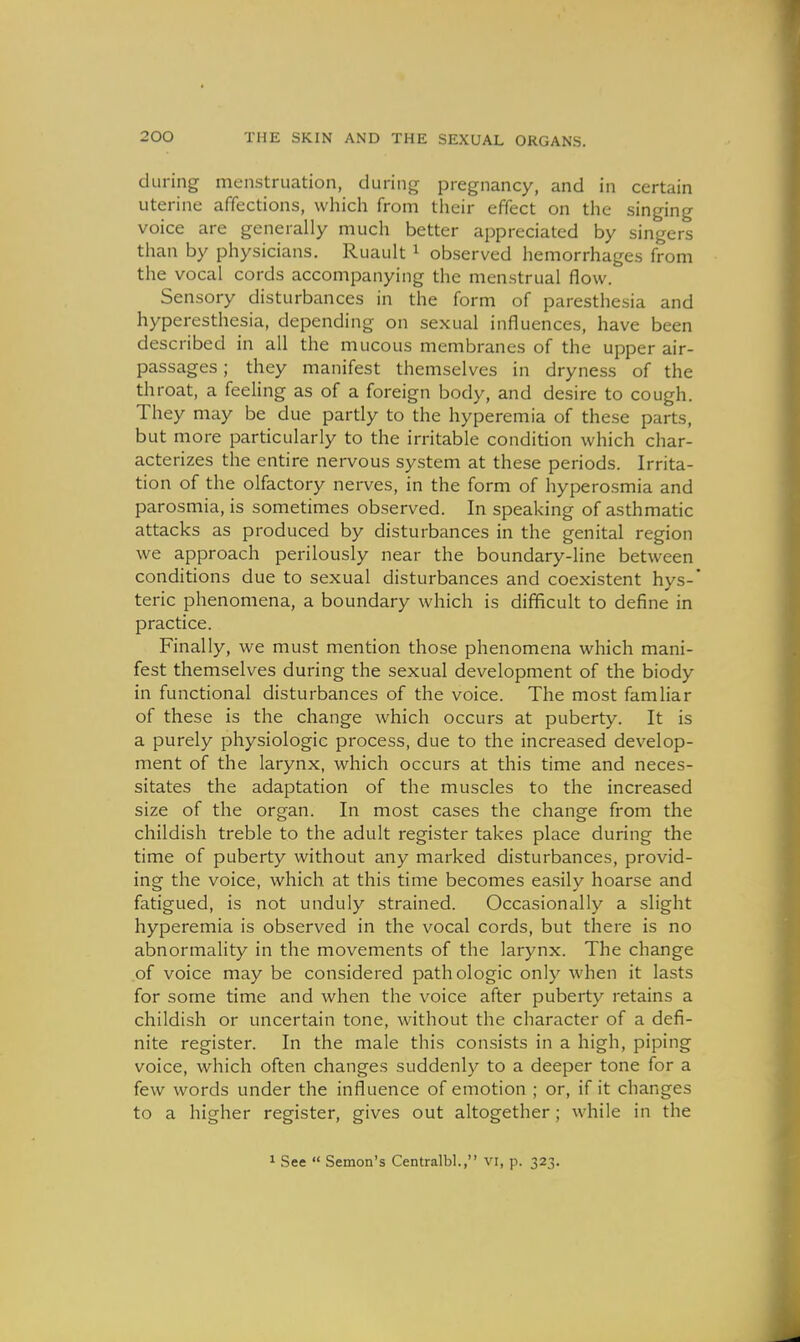 during menstruation, during pregnancy, and in certain uterine affections, which from their effect on the singing voice are generally much better appreciated by singers than by physicians. Ruault ^ observed hemorrhages from the vocal cords accompanying the menstrual flow. Sensory disturbances in the form of paresthesia and hyperesthesia, depending on sexual influences, have been described in all the mucous membranes of the upper air- passages ; they manifest themselves in dryness of the throat, a feeling as of a foreign body, and desire to cough. They may be due partly to the hyperemia of these parts, but more particularly to the irritable condition which char- acterizes the entire nervous system at these periods. Irrita- tion of the olfactory nerves, in the form of hyperosmia and parosmia, is sometimes observed. In speaking of asthmatic attacks as produced by disturbances in the genital region we approach perilously near the boundary-line between conditions due to sexual disturbances and coexistent hys- teric phenomena, a boundary which is difficult to define in practice. Finally, we must mention those phenomena which mani- fest themselves during the sexual development of the biody in functional disturbances of the voice. The most famliar of these is the change which occurs at puberty. It is a purely physiologic process, due to the increased develop- ment of the larynx, which occurs at this time and neces- sitates the adaptation of the muscles to the increased size of the organ. In most cases the change from the childish treble to the adult register takes place during the time of puberty without any marked disturbances, provid- ing the voice, which at this time becomes easily hoarse and fatigued, is not unduly strained. Occasionally a slight hyperemia is observed in the vocal cords, but there is no abnormality in the movements of the larynx. The change of voice may be considered pathologic only when it lasts for some time and when the voice after puberty retains a childish or uncertain tone, without the character of a defi- nite register. In the male this consists in a high, piping voice, which often changes suddenly to a deeper tone for a few words under the influence of emotion ; or, if it changes to a higher register, gives out altogether ; while in the 1 See  Semon's Centralbl, vi, p. 323.