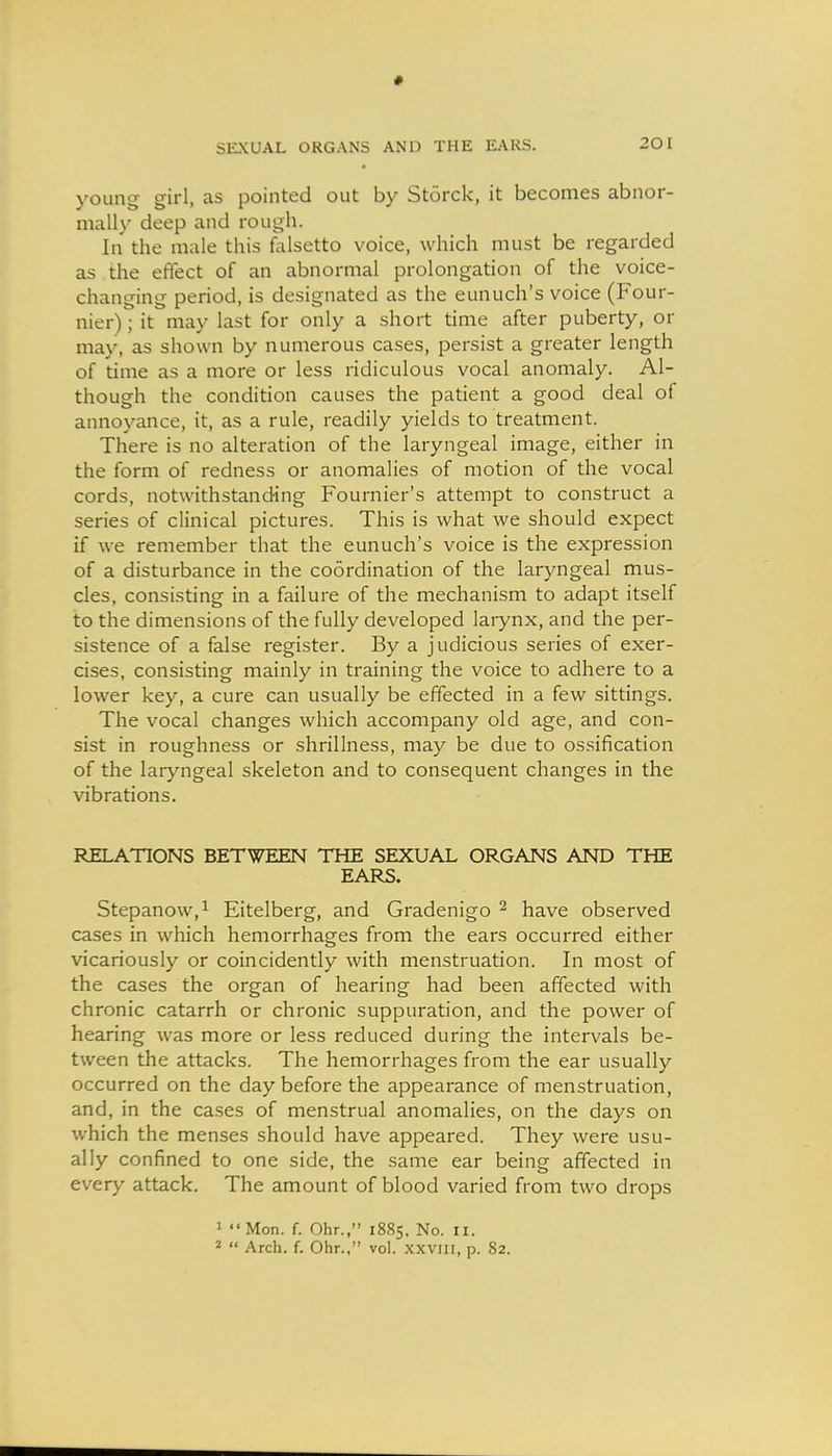 young girl, as pointed out by Storck, it becomes abnor- mally deep and rough. In the male this falsetto voice, which must be regarded as the effect of an abnormal prolongation of the voice- changing period, is designated as the eunuch's voice (Four- nier); it may last for only a short time after puberty, or may, as shown by numerous cases, persist a greater length of time as a more or less ridiculous vocal anomaly. Al- though the condition causes the patient a good deal of annoyance, it, as a rule, readily yields to treatment. There is no alteration of the laryngeal image, either in the form of redness or anomalies of motion of the vocal cords, notwithstanding Fournier's attempt to construct a series of clinical pictures. This is what we should expect if we remember that the eunuch's voice is the expression of a disturbance in the coordination of the laryngeal mus- cles, consisting in a failure of the mechanism to adapt itself to the dimensions of the fully developed larynx, and the per- sistence of a false register. By a judicious series of exer- cises, consisting mainly in training the voice to adhere to a lower key, a cure can usually be effected in a few sittings. The vocal changes which accompany old age, and con- sist in roughness or shrillness, may be due to ossification of the laryngeal skeleton and to consequent changes in the vibrations. RELATIONS BETWEEN THE SEXUAL ORGANS AND THE EARS. Stepanow,^ Eitelberg, and Gradenigo ^ have observed cases in which hemorrhages from the ears occurred either vicariously or coincidently with menstruation. In most of the cases the organ of hearing had been affected with chronic catarrh or chronic suppuration, and the power of hearing was more or less reduced during the intervals be- tween the attacks. The hemorrhages from the ear usually occurred on the day before the appearance of menstruation, and, in the cases of menstrual anomalies, on the days on which the menses should have appeared. They were usu- ally confined to one side, the same ear being affected in every attack. The amount of blood varied from two drops 1 Mon. f. Ohr., 1885, No. II. 2  Arch. f. Ohr., vol. .\xvni, p. 82.