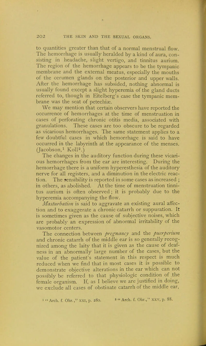 to quantities greater than that of a normal menstrual flow. The hemorrhage is usually heralded by a kind of aura, con- sisting in headache, slight vertigo, and tinnitus aurium. The region of the hemorrhage appears to be the tympanic membrane and the external meatus, especially the mouths of the cerumen glands on the posterior and upper walls. After the hemorrhage has subsided, nothing abnormal is usually found except a slight hyperemia of the gland ducts referred to, though in Eitelberg's case the tympanic mem- brane was the seat of petechiae. We may mention that certain observers have reported the occurrence of hemorrhages at the time of menstruation in cases of perforating chronic otitis media, associated with granulations. These cases are too obscure to be regarded as vicarious hemorrhages. The same statement applies to a few doubtful cases in which hemorrhage is said to have occurred in the labyrinth at the appearance of the menses. (Jacobson,^ KolP.) The changes in the auditory function during these vicari- ous hemorrhages from the ear are interesting. During the hemorrhage there is a uniform hyperesthesia of the auditory nerve for all registers, and a diminution in the electric reac- tion. The sensibility is reported in some cases as increased ; in others, as abolished. At the time of menstruation tinni- tus aurium is often observed ; it is probably due to the hyperemia accompanying the flow. Masturbation is said to aggravate an existing aural affec- tion and to exaggerate a chronic catarrh or suppuration. It is sometimes given as the cause of subjective noises, which are probably an expression of abnormal irritability of the vasomotor centers. The connection between pregnancy and the puerperitim and chronic catarrh of the middle ear is so generally recog- nized among the laity that it is given as the cause of deaf- ness in an abnormally large number of the cases, but the value of the patient's statement in this respect is much reduced when we find that in most cases it is possible to demonstrate objective alterations in the ear which can not possibly be referred to that physiologic condition of the female organism. If, as I believe we are justified in doing, we exclude all cases of obstinate catarrh of the middle ear,