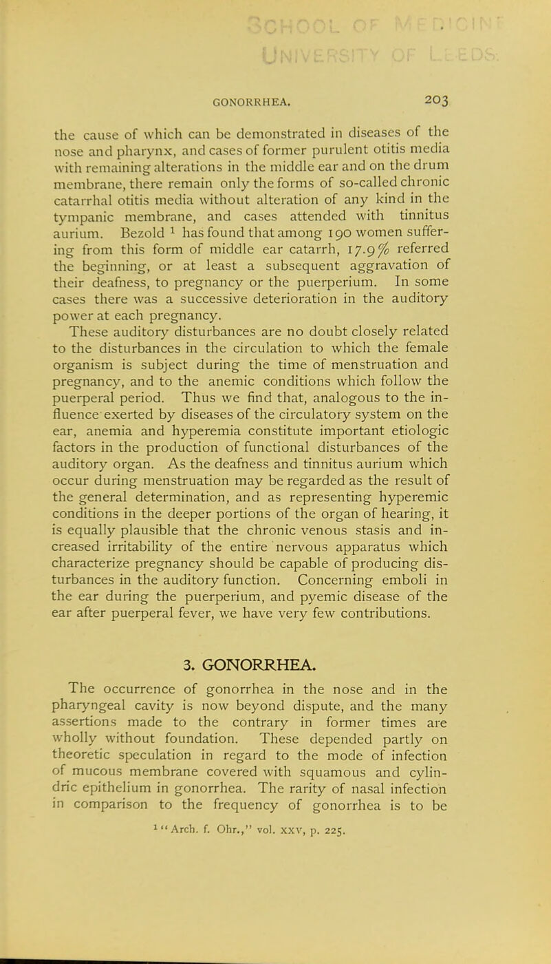 the cause of which can be demonstrated in diseases of the nose and pharynx, and cases of former purulent otitis media with remaining alterations in the middle ear and on the drum membrane, there remain only the forms of so-called chronic catarrhal otitis media without alteration of any kind in the tympanic membrane, and cases attended with tinnitus aurium. Bezold ^ has found that among 190 women suffer- ing from this form of middle ear catarrh, ly.gfo referred the beginning, or at least a subsequent aggravation of their deafness, to pregnancy or the puerperium. In some cases there was a successive deterioration in the auditory power at each pregnancy. These auditory disturbances are no doubt closely related to the disturbances in the circulation to which the female organism is subject during the time of menstruation and pregnancy, and to the anemic conditions which follow the puerperal period. Thus we find that, analogous to the in- fluence-exerted by diseases of the circulatory system on the ear, anemia and hyperemia constitute important etiologic factors in the production of functional disturbances of the auditory organ. As the deafness and tinnitus aurium which occur during menstruation may be regarded as the result of the general determination, and as representing hyperemic conditions in the deeper portions of the organ of hearing, it is equally plausible that the chronic venous stasis and in- creased irritability of the entire nervous apparatus which characterize pregnancy should be capable of producing dis- turbances in the auditory function. Concerning emboli in the ear during the puerperium, and pyemic disease of the ear after puerperal fever, we have very few contributions. 3. GONORRHEA. The occurrence of gonorrhea in the nose and in the pharyngeal cavity is now beyond dispute, and the many assertions made to the contrary in former times are wholly without foundation. These depended partly on theoretic speculation in regard to the mode of infection of mucous membrane covered with squamous and cyhn- dric epithelium in gonorrhea. The rarity of na.sal infection in comparison to the frequency of gonorrhea is to be