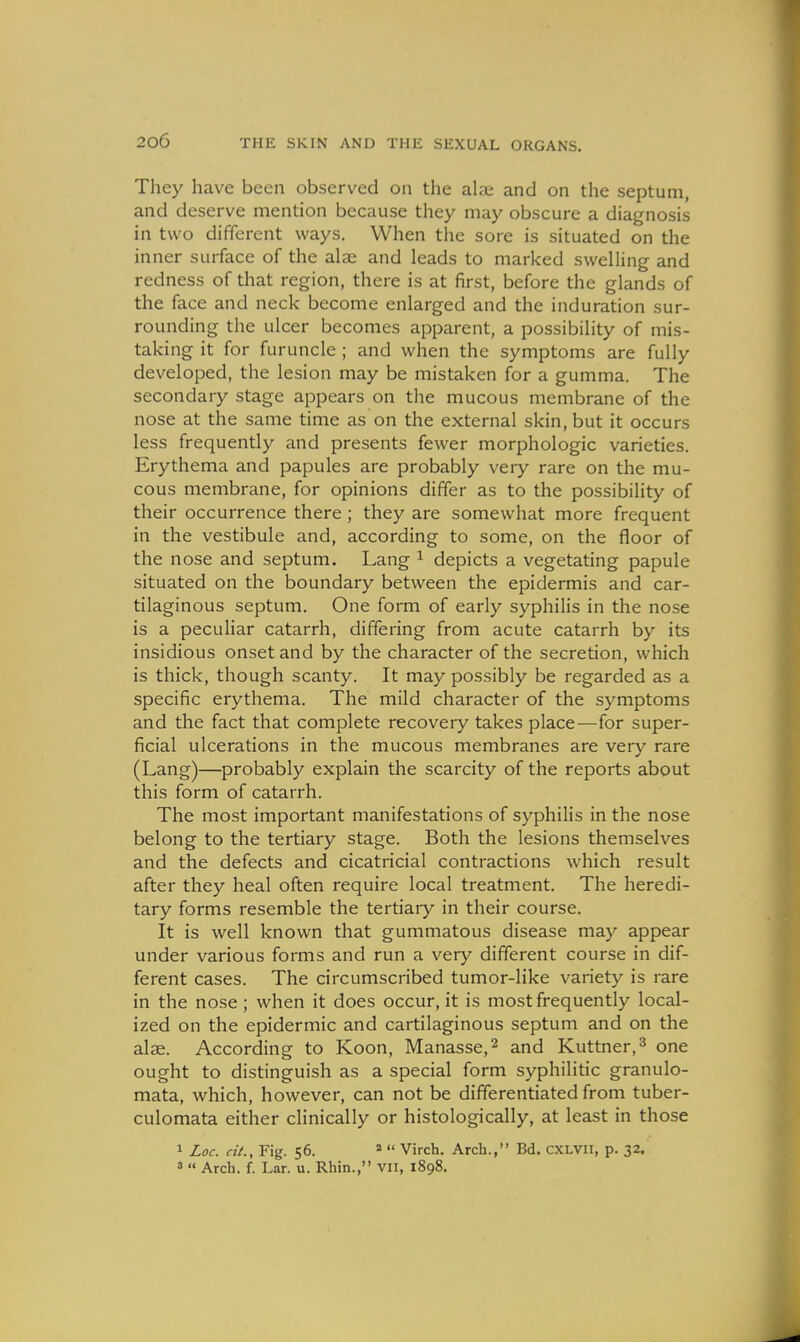 They have been observed on the alai and on the septum, and deserve mention because they may obscure a diagnosis in two different ways. When the sore is situated on the inner surface of the alae and leads to marked swelling and redness of that region, there is at first, before the glands of the face and neck become enlarged and the induration sur- rounding the ulcer becomes apparent, a possibility of mis- taking it for furuncle ; and when the symptoms are fully developed, the lesion may be mistaken for a gumma. The secondary stage appears on the mucous membrane of the nose at the same time as on the external skin, but it occurs less frequently and presents fewer morphologic varieties. Erythema and papules are probably very rare on the mu- cous membrane, for opinions differ as to the possibility of their occurrence there ; they are somewhat more frequent in the vestibule and, according to some, on the floor of the nose and septum. Lang ^ depicts a vegetating papule situated on the boundary between the epidermis and car- tilaginous septum. One form of early syphilis in the nose is a peculiar catarrh, differing from acute catarrh by its insidious onset and by the character of the secretion, which is thick, though scanty. It may possibly be regarded as a specific erythema. The mild character of the symptoms and the fact that complete recoveiy takes place—for super- ficial ulcerations in the mucous membranes are very rare (Lang)—probably explain the scarcity of the reports about this form of catarrh. The most important manifestations of syphilis in the nose belong to the tertiary stage. Both the lesions themselves and the defects and cicatricial contractions which result after they heal often require local treatment. The heredi- tary forms resemble the tertiary in their course. It is well known that gummatous disease may appear under various forms and run a very different course in dif- ferent cases. The circumscribed tumor-like variety is rare in the nose ; when it does occur, it is most frequently local- ized on the epidermic and cartilaginous septum and on the alae. According to Koon, Manasse,^ and Kuttner,^ one ought to distinguish as a special form syphilitic granulo- mata, which, however, can not be differentiated from tuber- culomata either clinically or histologically, at least in those 1 Loc. cit.. Fig. 56. *  Virch. Arch., Bd. CXLVll, p. 32. 3  Arch. f. Lar. u. Rhin., VII, 1898.