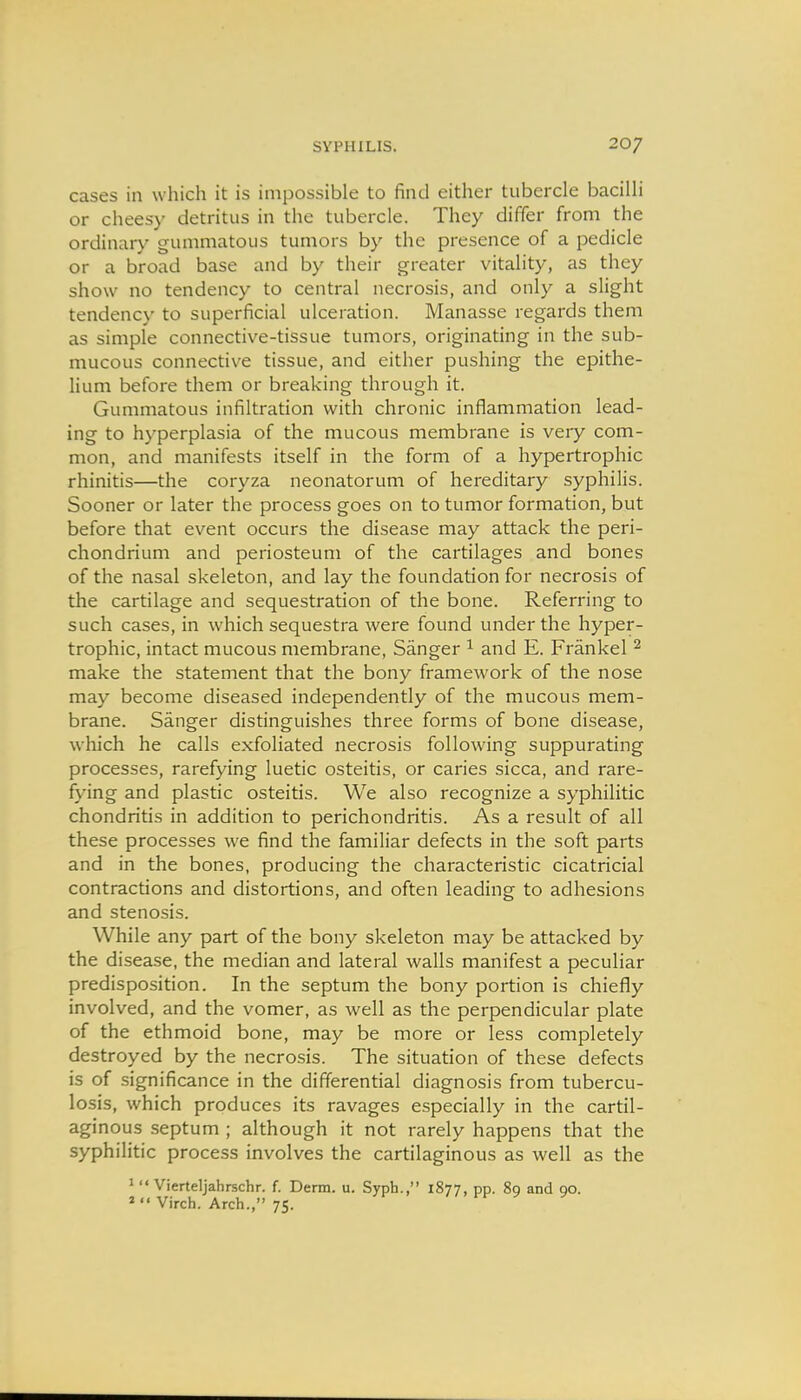 cases in which it is impossible to find either tubercle bacilli or cheesy detritus in the tubercle. They differ from the ordinary gummatous tumors by the presence of a pedicle or a broad base and by their greater vitality, as they show no tendency to central necrosis, and only a slight tendency to superficial ulceration. Manasse regards them as simple connective-tissue tumors, originating in the sub- mucous connective tissue, and either pushing the epithe- lium before them or breaking through it. Gummatous infiltration with chronic inflammation lead- ing to hyperplasia of the mucous membrane is very com- mon, and manifests itself in the form of a hypertrophic rhinitis—the coryza neonatorum of hereditary syphilis. Sooner or later the process goes on to tumor formation, but before that event occurs the disease may attack the peri- chondrium and periosteum of the cartilages and bones of the nasal skeleton, and lay the foundation for necrosis of the cartilage and sequestration of the bone. Referring to such cases, in which sequestra were found under the hyper- trophic, intact mucous membrane, Sanger ^ and E. Frankel ^ make the statement that the bony framework of the nose may become diseased independently of the mucous mem- brane. Sanger distinguishes three forms of bone disease, which he calls exfoliated necrosis following suppurating processes, rarefying luetic osteitis, or caries sicca, and rare- fying and plastic osteitis. We also recognize a syphilitic chondritis in addition to perichondritis. As a result of all these processes we find the familiar defects in the soft parts and in the bones, producing the characteristic cicatricial contractions and distortions, and often leading to adhesions and stenosis. While any part of the bony skeleton may be attacked by the disease, the median and lateral walls manifest a peculiar predisposition. In the septum the bony portion is chiefly involved, and the vomer, as well as the perpendicular plate of the ethmoid bone, may be more or less completely destroyed by the necrosis. The situation of these defects is of significance in the differential diagnosis from tubercu- losis, which produces its ravages especially in the cartil- aginous septum ; although it not rarely happens that the syphilitic process involves the cartilaginous as well as the '  Vierteljahrschr. f. Derm. u. Syph., 1877, pp. 89 and 90. »  Virch. Arch., 75.