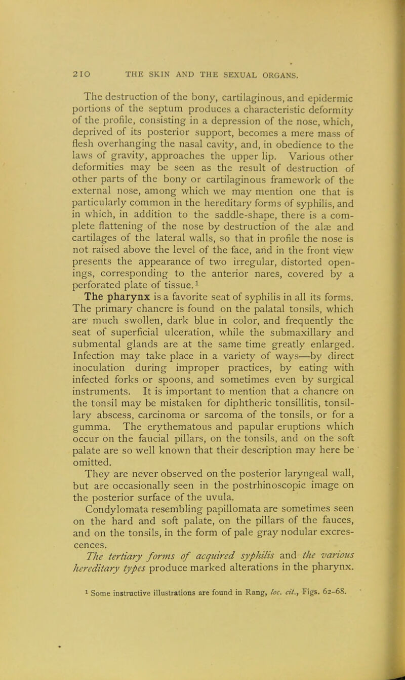 The destruction of the bony, cartilaginous, and epidermic portions of the septum produces a cliaracteristic deformity of the profile, consisting in a depression of the nose, which, deprived of its posterior support, becomes a mere mass of flesh overhanging the nasal cavity, and, in obedience to the laws of gravity, approaches the upper lip. Various other deformities may be seen as the result of destruction of other parts of the bony or cartilaginous framework of the external nose, among which we may mention one that is particularly common in the hereditary forms of syphilis, and in which, in addition to the saddle-shape, there is a com- plete flattening of the nose by destruction of the alse and cartilages of the lateral walls, so that in profile the nose is not raised above the level of the face, and in the front vie.w presents the appearance of two irregular, distorted open- ings, corresponding to the anterior nares, covered by a perforated plate of tissue. ^ The pharynx is a favorite seat of syphilis in all its forms. The primary chancre is found on the palatal tonsils, which are much swollen, dark blue in color, and frequently the seat of superficial ulceration, while the submaxillary and submental glands are at the same time greatly enlarged. Infection may take place in a variety of ways—by direct inoculation during improper practices, by eating with infected forks or spoons, and sometimes even by surgical instruments. It is important to mention that a chancre on the tonsil may be mistaken for diphtheric tonsillitis, tonsil- lary abscess, carcinoma or sarcoma of the tonsils, or for a gumma. The erythematous and papular eruptions which occur on the faucial pillars, on the tonsils, and on the soft palate are so well known that their description may here be omitted. They are never observed on the posterior laryngeal wall, but are occasionally seen in the postrhinoscopic image on the posterior surface of the uvula. Condylomata resembling papillomata are sometimes seen on the hard and soft palate, on the pillars of the fauces, and on the tonsils, in the form of pale gray nodular excres- cences. The tertiary forms of acqiiircd syphilis and the various hereditary types produce marked alterations in the pharynx. ^ Some instructive illustrations are found in Rang, loc. cit., Figs. 62-68.