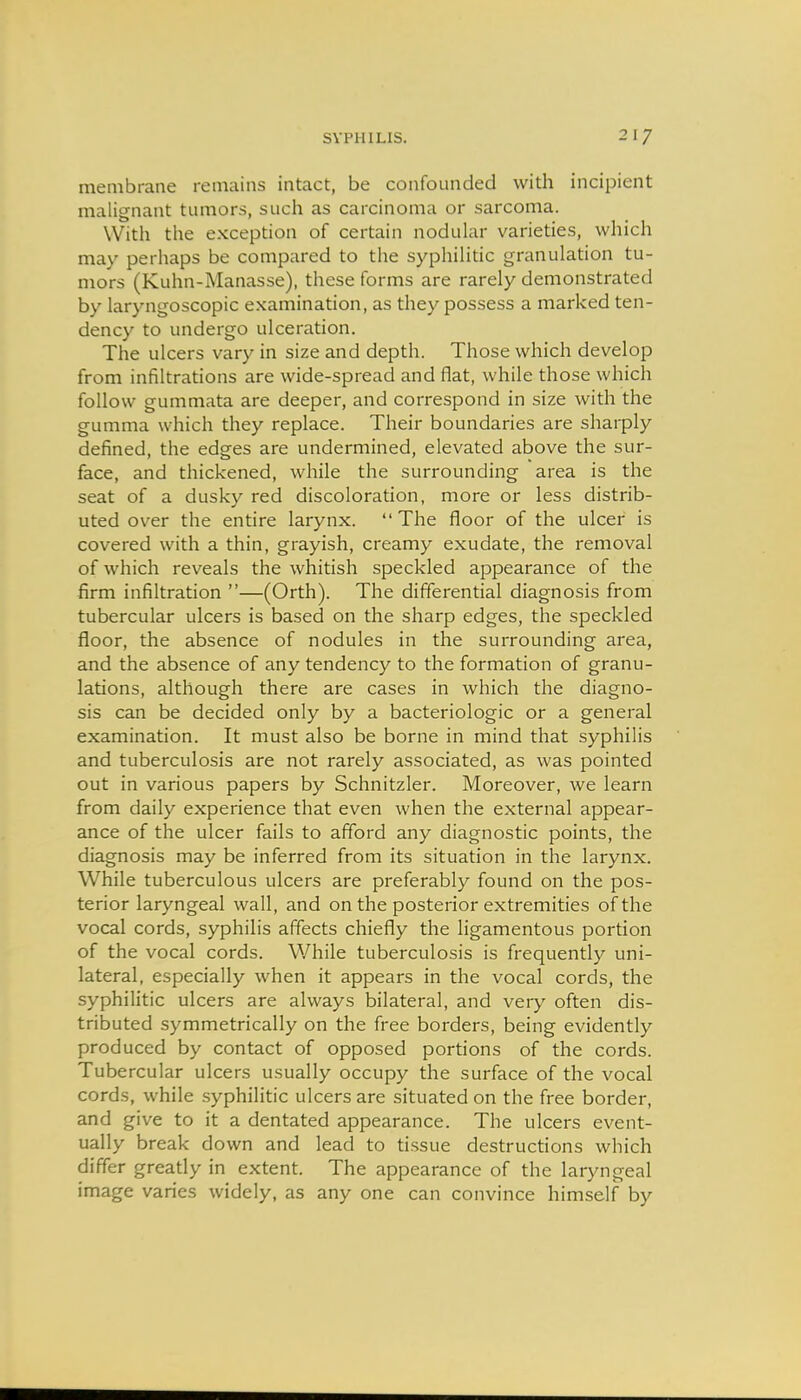 membrane remains intact, be confounded with incipient malignant tumors, such as carcinoma or sarcoma. With the exception of certain nodular varieties, which may perhaps be compared to the syphilitic granulation tu- mors (Kuhn-Manasse), these forms are rarely demonstrated by laryngoscopic examination, as they possess a marked ten- dency to undergo ulceration. The ulcers vary in size and depth. Those which develop from infiltrations are wide-spread and flat, while those which follow gummata are deeper, and correspond in size with the gumma which they replace. Their boundaries are sharply defined, the edges are undermined, elevated above the sur- face, and thickened, while the surrounding area is the seat of a dusky red discoloration, more or less distrib- uted over the entire larynx. The floor of the ulcer is covered with a thin, grayish, creamy exudate, the removal of which reveals the whitish speckled appearance of the firm infiltration —(Orth). The differential diagnosis from tubercular ulcers is based on the sharp edges, the speckled floor, the absence of nodules in the surrounding area, and the absence of any tendency to the formation of granu- lations, although there are cases in which the diagno- sis can be decided only by a bacteriologic or a general examination. It must also be borne in mind that syphilis and tuberculosis are not rarely associated, as was pointed out in various papers by Schnitzler. Moreover, we learn from daily experience that even when the external appear- ance of the ulcer fails to afford any diagnostic points, the diagnosis may be inferred from its situation in the larynx. While tuberculous ulcers are preferably found on the pos- terior laryngeal wall, and on the posterior extremities of the vocal cords, syphilis affects chiefly the ligamentous portion of the vocal cords. While tuberculosis is frequently uni- lateral, especially when it appears in the vocal cords, the syphilitic ulcers are always bilateral, and ver^' often dis- tributed symmetrically on the free borders, being evidently produced by contact of opposed portions of the cords. Tubercular ulcers usually occupy the surface of the vocal cords, while syphilitic ulcers are situated on the free border, and give to it a dentated appearance. The ulcers event- ually break down and lead to tissue destructions which differ greatly in extent. The appearance of the laryngeal image varies widely, as any one can convince himself by