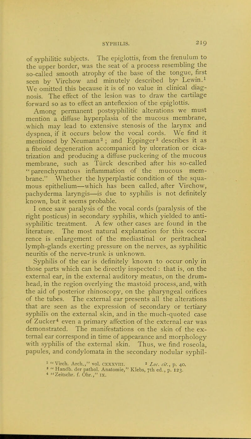 of syphilitic subjects. The epiglottis, from the frenulum to the upper border, was the seat of a process resembling the so-called smooth atrophy of the base of the tongue, first seen by Virchow and minutely described by Lewin.^ We omitted this because it is of no value in clinical diag- nosis. The effect of the lesion was to draw the cartilage forward so as to effect an anteflexion of the epiglottis. Among permanent postsyphilitic alterations we must mention a diffuse hyperplasia of the mucous membrane, which may lead to extensive stenosis of the larynx and dyspnea, if it occurs below the vocal cords. We find it mentioned by Neumann^ ; and Eppinger^ describes it as a fibroid degeneration accompanied by ulceration or cica- trization and producing a diffuse puckering of the mucous membrane, such as Tiarck described after his so-called parenchymatous inflammation of the mucous mem- brane. Whether the hyperplastic condition of the squa- mous epithelium—which has been called, after Virchow, pachyderma laryngis—is due to syphilis is not definitely known, but it seems probable. I once saw paralysis of the vocal cords (paralysis of the right posticus) in secondary syphilis, which yielded to anti- syphilitic treatment. A few other cases are found in the literature. The most natural explanation for this occur- rence is enlargement of the mediastinal or peritracheal lymph-glands exerting pressure on the nerves, as syphilitic neuritis of the nerve-trunk is unknown. Syphilis of the ear is definitely known to occur only in those parts which can be directly inspected : that is, on the external ear, in the external auditory meatus, on the drum- head, in the region overlying the mastoid process, and, with the aid of posterior rhinoscopy, on the pharyngeal orifices of the tubes. The external ear presents all the alterations that are seen as the expression of secondary or tertiary syphilis on the external skin, and in the much-quoted case of Zucker* even a primary affection of the external ear was demonstrated. The manifestations on the skin of the ex- ternal ear correspond in time of appearance and morphology with .syphilis of the external skin. Thus, we find roseola, papules, and condylomata in the secondary nodular syphil- '  Virch. Arch., vol. cxxxviii. 2 Loc. cit., p. 40. *  Handb. der pathol. Anatomic, Klebs, 7th ed., p. 123. * Zeitscbr. f. Obr., ix.