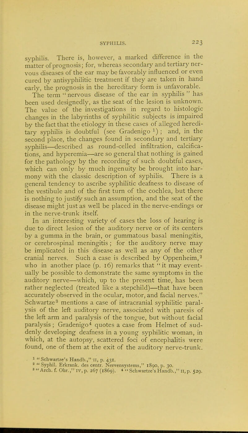 syphilis. There is, however, a marked difference in the matter of prognosis; for, whereas secondary and tertiary ner- vous diseases of the ear may be favorably influenced or even cured by antisyphilitic treatment if they are taken in hand early, the prognosis in the hereditary form is unfavorable. The term nervous disease of the ear in syphilis  has been used designedly, as the seat of the lesion is unknown. The value of the investigations in regard to histologic changes in the labyrinths of syphilitic subjects is impaired by the fact that the etiology in these cases of alleged heredi- tary syphilis is doubtful (see Gradenigo ^) ; and, in the second place, the changes found in secondary and tertiary syphilis—described as round-celled infiltration, calcifica- tions, and hyperemia—are so general that nothing is gained for the pathology by the recording of such doubtful cases, which can only by much ingenuity be brought into har- mony with the classic description of syphilis. There is a general tendency to ascribe syphilitic deafness to disease of the vestibule and of the first turn of the cochlea, but there is nothing to justify such an assumption, and the seat of the disease might just as well be placed in the nerve-endings or in the nerve-trunk itself. In an interesting variety of cases the loss of hearing is due to direct lesion of the auditory nerve or of its centers by a gumma in the brain, or gummatous basal meningitis, or cerebrospinal meningitis ; for the auditory nerve may be implicated in this disease as well as any of the other cranial nerves. Such a case is described by Oppenheim,^ who in another place (p. 16) remarks that it may event- ually be possible to demonstrate the same symptoms in the auditory nerve—which, up to the present time, has been rather neglected (treated like a stepchild)—that have been accurately observed in the ocular, motor, and facial nerves. Schwartze^ mentions a case of intracranial syphilitic paral- ysis of the left auditory nerve, associated with paresis of the left arm and paralysis of the tongue, but without facial paralysis ; Gradenigo'* quotes a case from Helmet of sud- denly developing deafness in a young syphilitic woman, in which, at the autopsy, scattered foci of encephalitis were found, one of them at the exit of the auditory nerve-trunk. 1 Schwartze's Handb., n, p. 431. *  Syphil. Erkrank. des centr. Nervensystems, 1890, p. 30. 'Arch. f. Ohr., iv,p. 267 (1869). *  SchwarUe's Handb., 11, p. 529.