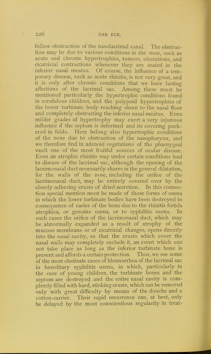 follow obstruction of the nasolacrimal canal. The obstruc- tion may be due to various conditions in the nose, sucii as acute and chronic hypertrophies, tumors, ulcerations, and cicatricial contractions whenever they are seated in the inferior nasal meatus. Of course, the influence of a tem- porary disease, such as acute rhinitis, is not very great, and it is only after chronic conditions that we have lasting affections of the lacrimal sac. Among these must be mentioned particularly the hypertrophic conditions found in scrofulous children, and the polypoid hypertrophies of the lower turbinate body reaching down to the nasal floor and completely obstructing the inferior nasal meatus. Even milder grades of hypertrophy may exert a very injurious influence if the septum is deformed and its covering puck- ered in folds. Here belong also hypertrophic conditions of the nose due to obstruction of the nasopharynx, and we therefore find in adenoid vegetations of the pharnygeal vault one of the most fruitful sources of ocular disease. Even an atrophic rhinitis may under certain conditions lead to disease of the lacrimal sac, although the opening of the lacrimonasal duct necessarily shares in the general dilatation, for the walls of the nose, including the orifice of the lacrimonasal duct, may be entirely covered over by the closely adhering crusts of dried secretion. In this connec- tion special mention must be made of those forms of ozena in which the lower turbinate bodies have been destroyed in consequence of caries of the bone due to the rhinitis foetida atrophica, or genuine ozena, or to syphilitic ozena. In such cases the orifice of the lacrimonasal duct, which may be abnormally expanded as a result of atrophy of the mucous membrane or of cicatricial changes, opens directly into the nasal cavity, so that the crusts which cover the nasal walls may completely occlude it, an event which can not take place as long as the inferior turbinate bone is present and affords a certain protection. Thus, we see some of the most obstinate cases of blennorrhea of the lacrimal sac in hereditary syphilitic ozena, in which, particularly in the case of young children, the turbinate bones and the septum are destroyed and the entire nasal cavity is com- pletely filled with hard, stinking crusts, which can be removed only with great difficulty by means of the douche and a cotton-carrier. Their rapid recurrence can, at best, only be delayed by the most conscientious regularity in treat-