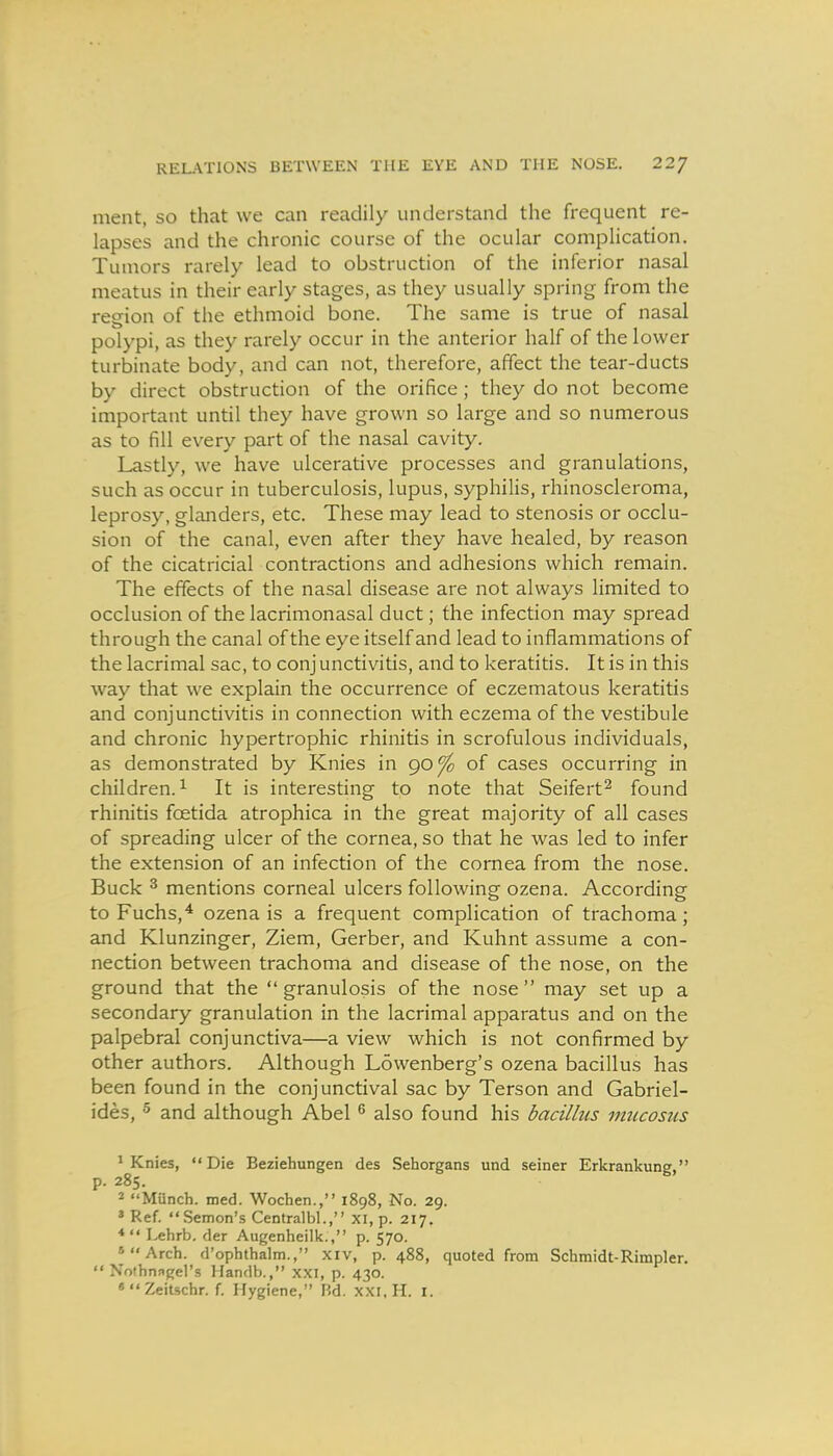 ment, so that we can readily understand the frequent re- lapses and the chronic course of the ocular complication. Tumors rarely lead to obstruction of the inferior nasal meatus in their early stages, as they usually spring from the region of the ethmoid bone. The same is true of nasal polypi, as they rarely occur in the anterior half of the lower turbinate body, and can not, therefore, affect the tear-ducts by direct obstruction of the orifice; they do not become important until they have grown so large and so numerous as to fill every part of the nasal cavity. Lastly, we have ulcerative processes and granulations, such as occur in tuberculosis, lupus, syphilis, rhinoscleroma, leprosy, glanders, etc. These may lead to stenosis or occlu- sion of the canal, even after they have healed, by reason of the cicatricial contractions and adhesions which remain. The effects of the nasal disease are not always limited to occlusion of the lacrimonasal duct; the infection may spread through the canal of the eye itself and lead to inflammations of the lacrimal sac, to conj unctivitis, and to keratitis. It is in this way that we explain the occurrence of eczematous keratitis and conjunctivitis in connection with eczema of the vestibule and chronic hypertrophic rhinitis in scrofulous individuals, as demonstrated by Knies in 90^ of cases occurring in children.^ It is interesting to note that Seifert^ found rhinitis foetida atrophica in the great majority of all cases of spreading ulcer of the cornea, so that he was led to infer the extension of an infection of the cornea from the nose. Buck ^ mentions corneal ulcers following ozena. According to Fuchs,* ozena is a frequent complication of trachoma; and Klunzinger, Ziem, Gerber, and Kuhnt assume a con- nection between trachoma and disease of the nose, on the ground that the granulosis of the nose may set up a secondary granulation in the lacrimal apparatus and on the palpebral conjunctiva—a view which is not confirmed by other authors. Although Lowenberg's ozena bacillus has been found in the conjunctival sac by Terson and Gabriel- ides, ^ and although Abel ^ also found his bacilhcs imicostis > Knies, Die Beziehungen des Sehorgans und seiner Erkrankung, p. 285. 2 Munch, med. Wochen., 1898, No. 29. * Ref. Semon's Centralbl., XI, p. 217. * I^hrb. der Augenheilk., p. 570. »Arch. d'ophthalm., xiv, p. 488, quoted from Schmidt-Rimpler.  Nothnagel's Handb., xxi, p. 430. •2^itschr. f. Hygiene, Rd. xxi.H. i.