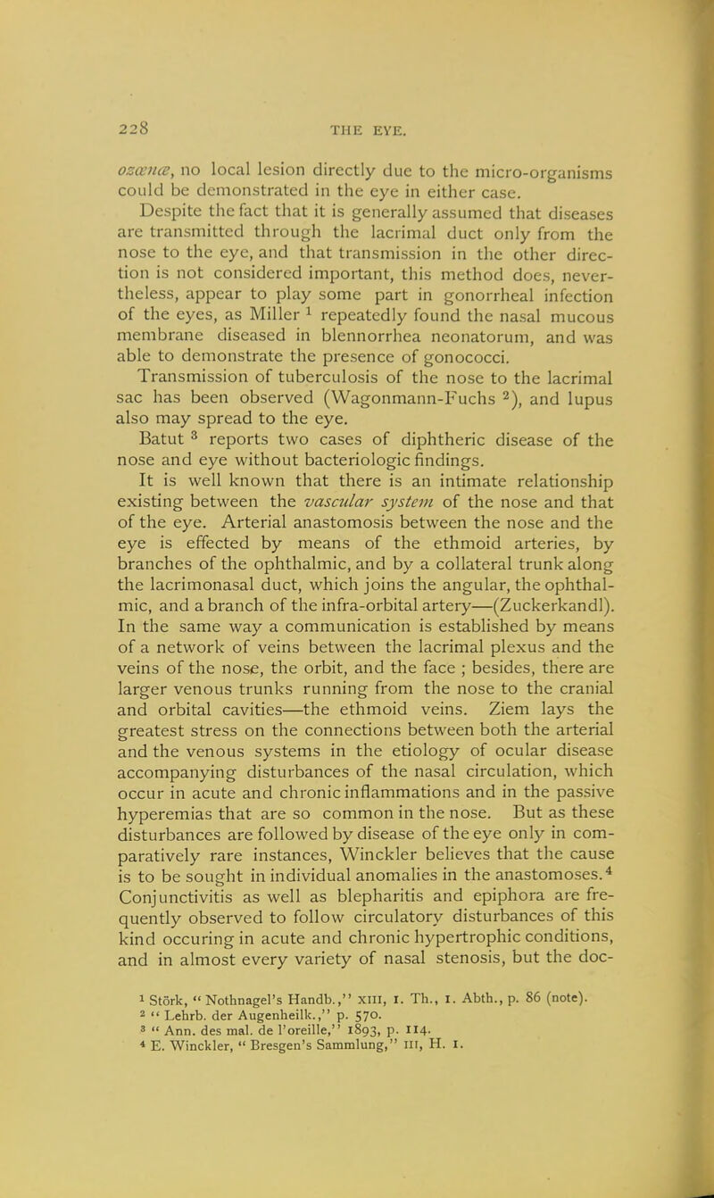 osccnce, no local lesion directly due to the micro-organisms could be demonstrated in the eye in either case. Despite the fact that it is generally assumed that diseases are transmitted through the lacrimal duct only from the nose to the eye, and that transmission in the other direc- tion is not considered important, this method does, never- theless, appear to play some part in gonorrheal infection of the eyes, as Miller i repeatedly found the nasal mucous membrane diseased in blennorrhea neonatorum, and was able to demonstrate the presence of gonococci. Transmission of tuberculosis of the nose to the lacrimal sac has been observed (Wagonmann-Fuchs and lupus also may spread to the eye. Batut 2 reports two cases of diphtheric disease of the nose and eye without bacteriologic findings. It is well known that there is an intimate relationship existing between the vascular system of the nose and that of the eye. Arterial anastomosis between the nose and the eye is effected by means of the ethmoid arteries, by branches of the ophthalmic, and by a collateral trunk along the lacrimonasal duct, which joins the angular, the ophthal- mic, and a branch of the infra-orbital artery—(Zuckerkandl). In the same way a communication is established by means of a network of veins between the lacrimal plexus and the veins of the nose, the orbit, and the face ; besides, there are larger venous trunks running from the nose to the cranial and orbital cavities—the ethmoid veins. Ziem lays the greatest stress on the connections between both the arterial and the venous systems in the etiology of ocular disease accompanying disturbances of the nasal circulation, which occur in acute and chronic inflammations and in the passive hyperemias that are so common in the nose. But as these disturbances are followed by disease of the eye only in com- paratively rare instances, Winckler believes that the cause is to be sought in individual anomalies in the anastomoses.^ Conjunctivitis as well as blepharitis and epiphora are fre- quently observed to follow circulatory disturbances of this kind occuring in acute and chronic hypertrophic conditions, and in almost every variety of nasal stenosis, but the doc- 1 Stork, « Nothnagel's Handb., XIII, I. Th., I. Abth., p. 86 (note). 2  Lehrb. der Augenheilk., p. 570. 3  Ann. des mal. de I'oreille, 1893, p. II4. * E. Winckler,  Bresgen's Sammlung, ni, H. i.