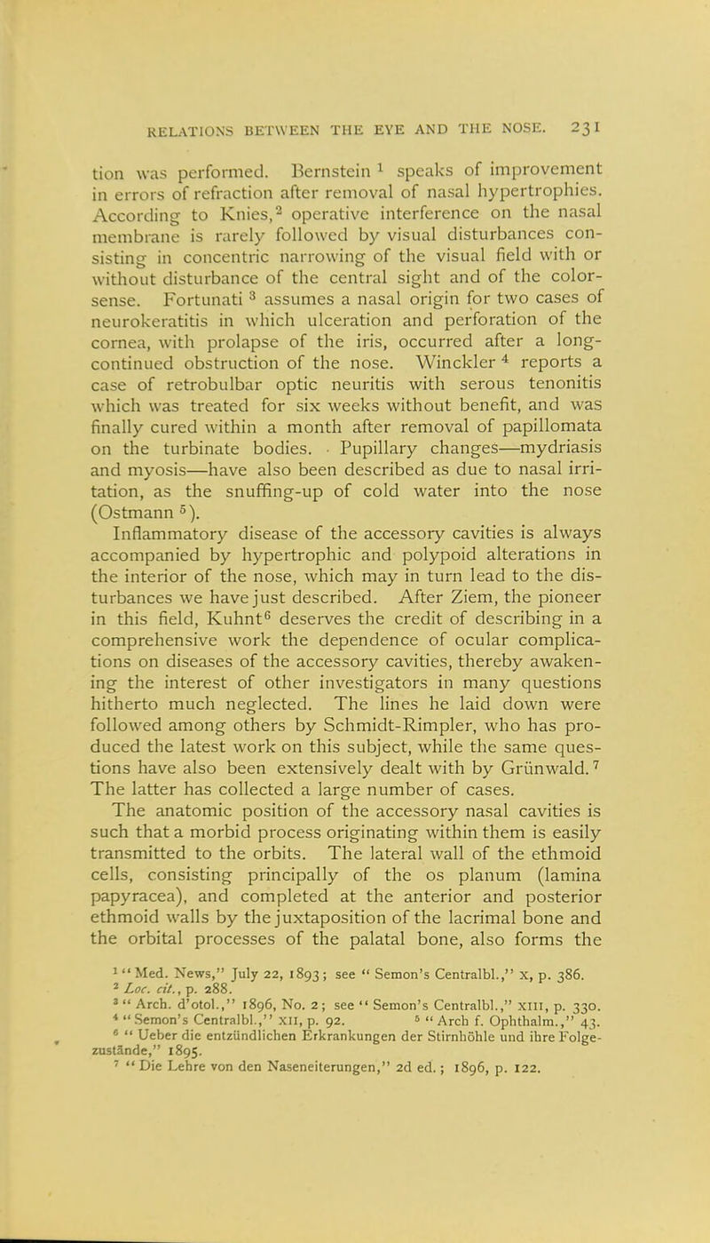 tion was performed. Bernstein ^ speaks of improvement in errors of refraction after removal of nasal hypertrophies. According to Knies,^ operative interference on the nasal membrane is rarely followed by visual disturbances con- sisting in concentric narrowing of the visual field with or without disturbance of the central sight and of the color- sense. Fortunati ^ assumes a nasal origin for two cases of neurokeratitis in which ulceration and perforation of the cornea, with prolapse of the iris, occurred after a long- continued obstruction of the nose. Winckler * reports a case of retrobulbar optic neuritis with serous tenonitis which was treated for six weeks without benefit, and was finally cured within a month after removal of papillomata on the turbinate bodies. • Pupillary changes—mydriasis and myosis—have also been described as due to nasal irri- tation, as the snufifing-up of cold water into the nose (Ostmann °). Inflammatory disease of the accessory cavities is always accompanied by hypertrophic and polypoid alterations in the interior of the nose, which may in turn lead to the dis- turbances we have just described. After Ziem, the pioneer in this field, Kuhnt^ deserves the credit of describing in a comprehensive work the dependence of ocular complica- tions on diseases of the accessory cavities, thereby awaken- ing the interest of other investigators in many questions hitherto much neglected. The lines he laid down were followed among others by Schmidt-Rimpler, who has pro- duced the latest work on this subject, while the same ques- tions have also been extensively dealt with by Grimwald. The latter has collected a large number of cases. The anatomic position of the accessory nasal cavities is such that a morbid process originating within them is easily transmitted to the orbits. The lateral wall of the ethmoid cells, consisting principally of the os planum (lamina papyracea), and completed at the anterior and posterior ethmoid walls by the juxtaposition of the lacrimal bone and the orbital processes of the palatal bone, also forms the 1  Med. News, July 22, 1893 ; see  Semon's Centralbl., X, p. 386. 2 Loc. cit., p. 288. 2 Arch, d'otol., 1896, No. 2; see  Semon's Centralbl., xiii, p. 330. Semon's Centralbl., xii, p. 92. ^ Arch f. Opluhalm., 43. ^  Ueber die entziindlichen Erkrankungen der Stirnliohle und ihre Folge- zustande, 1895. '  Die Lehre von den Naseneiterungen, 2d ed.; 1896, p. 122.