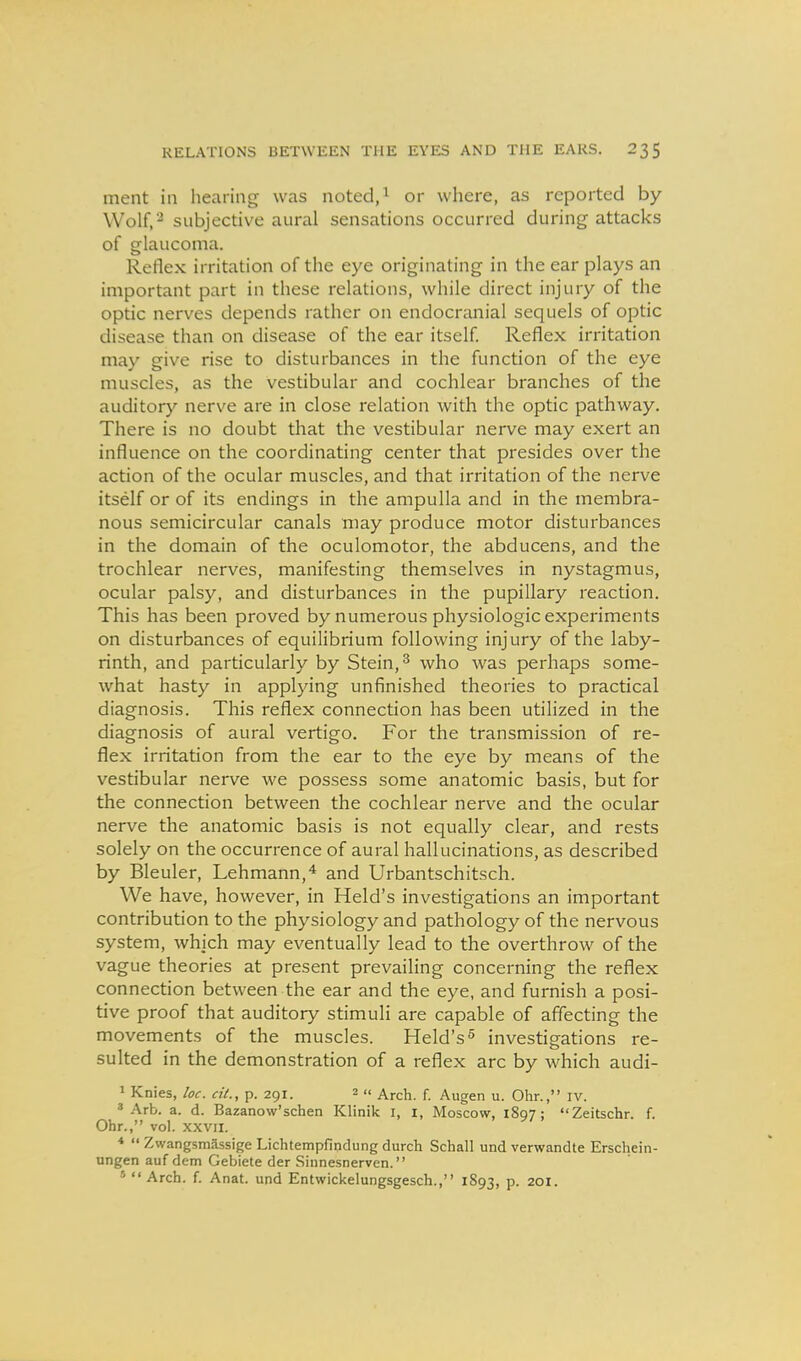 ment in hearing was noted/ or wliere, as reported by Wolf,-^ subjective aural sensations occurred during attacks of glaucoma. Reflex irritation of the eye originating in the ear plays an important part in these relations, while direct injury of the optic nerves depends rather on endocranial sequels of optic disease than on disease of the ear itself Reflex irritation may give rise to disturbances in the function of the eye muscles, as the vestibular and cochlear branches of the auditory nerve are in close relation with the optic pathway. There is no doubt that the vestibular nerve may exert an influence on the coordinating center that presides over the action of the ocular muscles, and that irritation of the nerve itself or of its endings in the ampulla and in the membra- nous semicircular canals may produce motor disturbances in the domain of the oculomotor, the abducens, and the trochlear nerves, manifesting themselves in nystagmus, ocular palsy, and disturbances in the pupillary reaction. This has been proved by numerous physiologic experiments on disturbances of equilibrium following injury of the laby- rinth, and particularly by Stein, ^ who was perhaps some- what hasty in applying unfinished theories to practical diagnosis. This reflex connection has been utilized in the diagnosis of aural vertigo. For the transmission of re- flex irritation from the ear to the eye by means of the vestibular nerve we possess some anatomic basis, but for the connection between the cochlear nerve and the ocular nerve the anatomic basis is not equally clear, and rests solely on the occurrence of aural hallucinations, as described by Bleuler, Lehmann,* and Urbantschitsch. We have, however, in Held's investigations an important contribution to the physiology and pathology of the nervous system, which may eventually lead to the overthrow of the vague theories at present prevailing concerning the reflex connection between the ear and the eye, and furnish a posi- tive proof that auditory stimuli are capable of affecting the movements of the muscles. Held's^ investigations re- sulted in the demonstration of a reflex arc by which audi- 1 Knies, loc. ci(., p. 291. 2  Arch. f. Augen u. Ohr., iv. ^ Arb. a. d. Bazanow'schen Klinik I, I, Moscow, 1897; Zeitschr. f. Ohr., vol. XXVII. *  Zwangsmassige Lichtempfindung durch Schall und verwandte Erschein- ungen auf dem Gebiete der Sinnesnerven. '  Arch. f. Anat. und Entwickelungsgesch., 1893, p. 201.