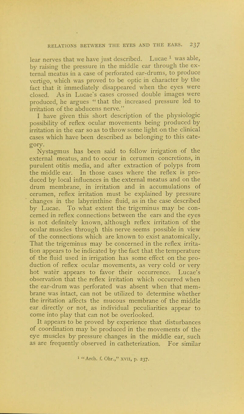 lear nerves that we have just described. Lucae ^ was able, by raising the pressure in the middle ear through the ex- ternal meatus in a case of perforated ear-drums, to produce vertigo, which was proved to be optic in character by the fact that it immediately disappeared when the eyes were closed. As in Lucae's cases crossed double images were produced, he argues  that the increased pressure led to irritation of the abducens nerve. I have given this short description of the physiologic possibility of reflex ocular movements being produced by irritation in the ear so as to throw some light on the clinical cases which have been described as belonging to this cate- gory. Nystagmus has been said to follow irrigation of the external meatus, and to occur in cerumen concretions, in purulent otitis media, and after extraction of polyps from the middle ear. In those cases where the reflex is pro- duced by local influences in the external meatus and on the drum membrane, in irritation and in accumulations of cerumen, reflex irritation must be explained by pressure changes in the labyrinthine fluid, as in the case described by Lucae. To what extent the trigeminus may be con- cerned in reflex connections between the ears and the eyes is not definitely known, although reflex irritation of the ocular muscles through this nerve seems possible in view of the connections which are known to exist anatomically. That the trigeminus may be concerned in the reflex irrita- tion appears to be indicated by the fact that the temperature of the fluid used in irrigation has some effect on the pro- duction of reflex ocular movements, as very cold or very hot water appears to favor their occurrence. Lucae's observation that the reflex irritation which occurred when the ear-drum was perforated was absent when that mem- brane was intact, can not be utilized to determine whether the irritation affects the mucous membrane of the middle ear directly or not, as individual peculiarities appear to come into play that can not be overlooked. It appears to be proved by experience that disturbances of coordination may be produced in the movements of the eye muscles by pressure changes in the middle ear, such as are frequently observed in catheterization. For similar