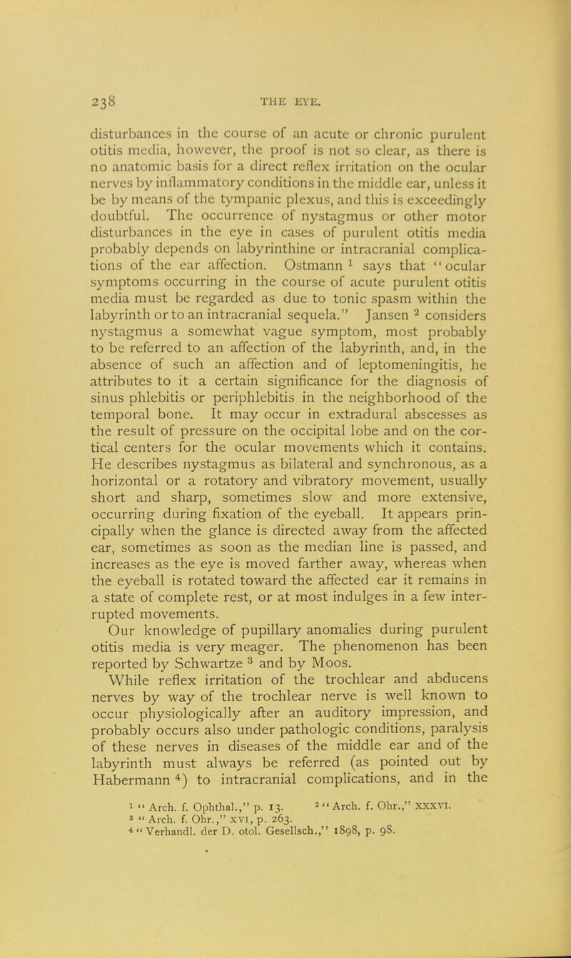 disturbances in the course of an acute or chronic purulent otitis media, however, the proof is not so clear, as there is no anatomic basis for a direct reflex irritation on the ocular nerves by inflammatory conditions in the middle ear, unless it be by means of the tympanic plexus, and this is exceedingly doubtful. The occurrence of nystagmus or other motor disturbances in the eye in cases of purulent otitis media probably depends on labyrinthine or intracranial complica- tions of the ear affection. Ostmann ^ says that ocular symptoms occurring in the course of acute purulent otitis media must be regarded as due to tonic spasm within the labyrinth or to an intracranial sequela. Jansen ^ considers nystagmus a somewhat vague symptom, most probably to be referred to an affection of the labyrinth, and, in the absence of such an affection and of leptomeningitis, he attributes to it a certain significance for the diagnosis of sinus phlebitis or periphlebitis in the neighborhood of the temporal bone. It may occur in extradural abscesses as the result of pressure on the occipital lobe and on the cor- tical centers for the ocular movements which it contains. He describes nystagmus as bilateral and synchronous, as a horizontal or a rotatory and vibratory movement, usually short and sharp, sometimes slow and more extensive, occurring during fixation of the eyeball. It appears prin- cipally when the glance is directed away from the affected ear, sometimes as soon as the median line is passed, and increases as the eye is moved farther away, whereas when the eyeball is rotated toward the affected ear it remains in a state of complete rest, or at most indulges in a few inter- rupted movements. Our knowledge of pupillary anomalies during purulent otitis media is very meager. The phenomenon has been reported by Schwartze ^ and by Moos. While reflex irritation of the trochlear and abducens nerves by way of the trochlear nerve is well known to occur physiologically after an auditory impression, and probably occurs also under pathologic conditions, paralysis of these nerves in diseases of the middle ear and of the labyrinth must always be referred (as pointed out by Habermann to intracranial complications, and in the 1  Arch. f. OplithaL, p. 13. 2<< Arch. f. Ohr., XXXVI. 3 '< Arch. f. Ohr., xvi, p. 263. 4 Verhandl. der D. otol. Gesellsch., 1898, p. 98.