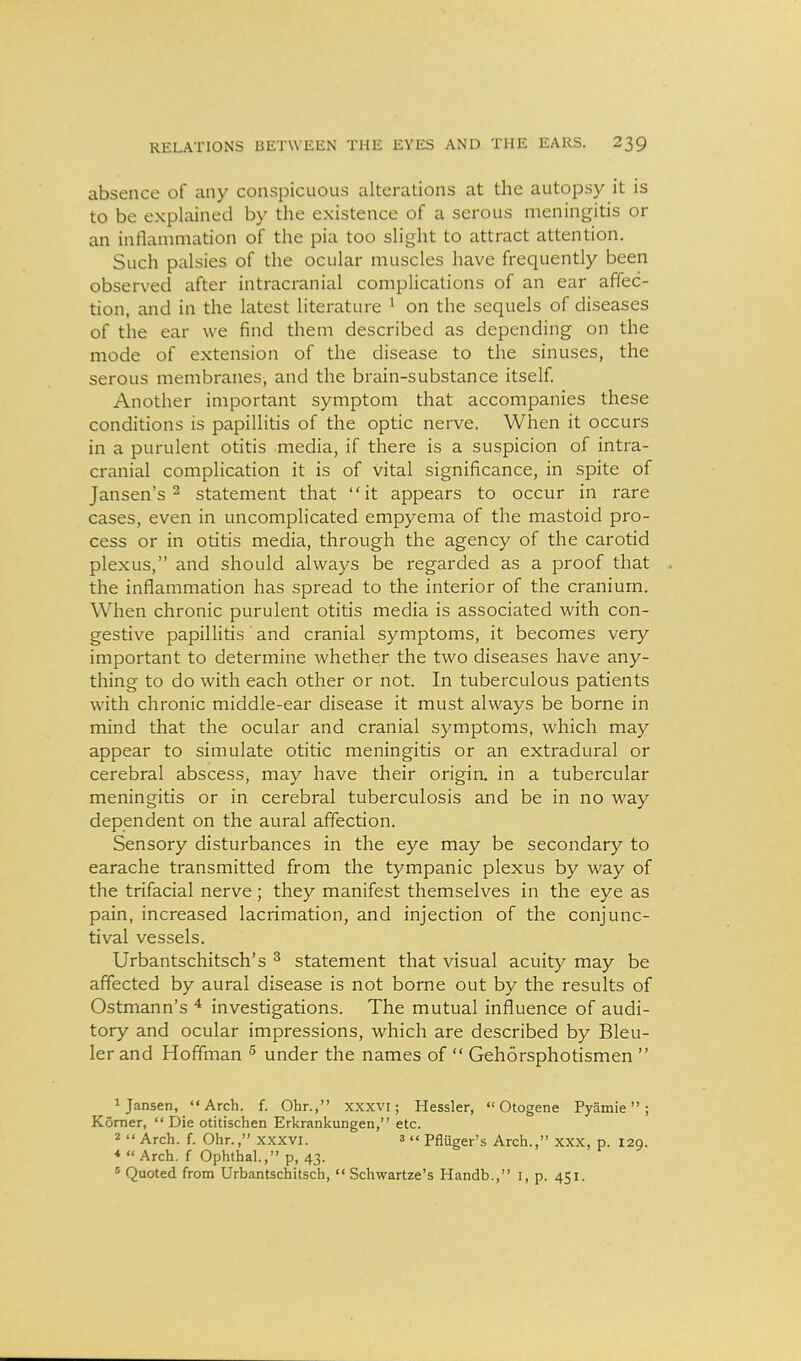 absence of any conspicuous alterations at the autopsy it is to be explained by the existence of a serous meningitis or an inflammation of the pia too slight to attract attention. Such palsies of the ocular muscles have frequently been observed after intracranial complications of an ear affec- tion, and in the latest literature ^ on the sequels of diseases of the ear we find them described as depending on the mode of extension of the disease to the sinuses, the serous membranes, and the brain-substance itself. Another important symptom that accompanies these conditions is papillitis of the optic nerve. When it occurs in a purulent otitis media, if there is a suspicion of intra- cranial complication it is of vital significance, in spite of Jansen's 2 statement that it appears to occur in rare cases, even in uncomplicated empyema of the mastoid pro- cess or in otitis media, through the agency of the carotid plexus, and should always be regarded as a proof that the inflammation has spread to the interior of the cranium. When chronic purulent otitis media is associated with con- gestive papilHtis' and cranial symptoms, it becomes very important to determine whether the two diseases have any- thing to do with each other or not. In tuberculous patients with chronic middle-ear disease it must always be borne in mind that the ocular and cranial symptoms, which may appear to simulate otitic meningitis or an extradural or cerebral abscess, may have their origin, in a tubercular meningitis or in cerebral tuberculosis and be in no way dependent on the aural affection. Sensory disturbances in the eye may be secondary to earache transmitted from the tympanic plexus by way of the trifacial nerve; they manifest themselves in the eye as pain, increased lacrimation, and injection of the conjunc- tival vessels. Urbantschitsch's ^ statement that visual acuity may be affected by aural disease is not borne out by the results of Ostmann's ^ investigations. The mutual influence of audi- tory and ocular impressions, which are described by Bleu- ler and Hoffman ^ under the names of  Gehorsphotismen  1 Jansen, Arch. f. Ohr., xxxvi; Hessler,  Otogene Pyamie ; Komer,  Die otitischen Erkrankungen, etc. 2  Arch. f. Ohr., xxxvi. 3  Pfluger's Arch., xxx, p. 129. * Arch, f Ophthal., p, 43. * Quoted from Urbantschitsch, '< Schwartze's Handb., i, p. 451.