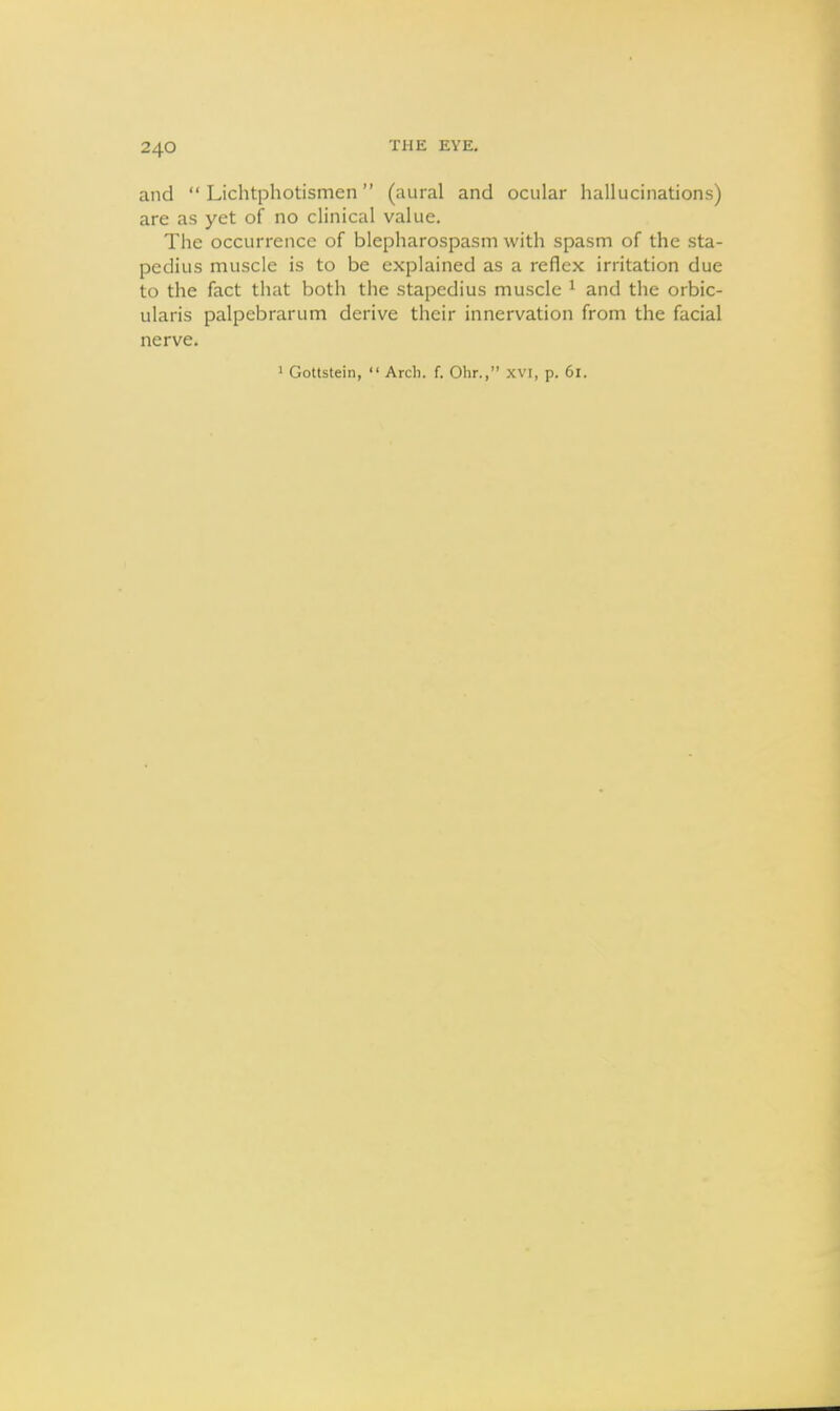 and  Lichtphotismen (aural and ocular hallucinations) are as yet of no clinical value. The occurrence of blepharospasm with spasm of the sta- pedius muscle is to be explained as a reflex irritation due to the fact that both the stapedius muscle ^ and the orbic- ularis palpebrarum derive their innervation from the facial nerve.