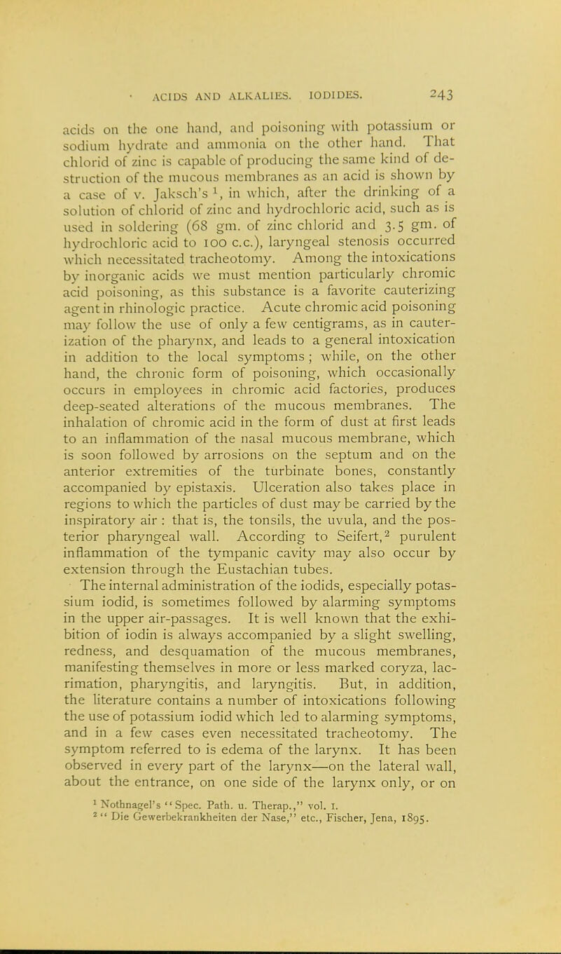 acids on the one hand, and poisoning with potassium or sodium hydrate and ammonia on the other hand. That chlorid of zinc is capable of producing the same kind of de- struction of the mucous membranes as an acid is shown by a case of v. Jaksch's 1, in which, after the drinking of a solution of chlorid of zinc and hydrochloric acid, such as is used in soldering (68 gm. of zinc chlorid and 3.5 gm. of hydrochloric acid to 100 c.c), laryngeal stenosis occurred which necessitated tracheotomy. Among the intoxications by inorganic acids we must mention particularly chromic acid poisoning, as this substance is a favorite cauterizing agent in rhinologic practice. Acute chromic acid poisoning may follow the use of only a few centigrams, as in cauter- ization of the pharynx, and leads to a general intoxication in addition to the local symptoms ; while, on the other hand, the chronic form of poisoning, which occasionally occurs in employees in chromic acid factories, produces deep-seated alterations of the mucous membranes. The inhalation of chromic acid in the form of dust at first leads to an inflammation of the nasal mucous membrane, which is soon followed by arrosions on the septum and on the anterior extremities of the turbinate bones, constantly accompanied by epistaxis. Ulceration also takes place in regions to which the particles of dust may be carried by the inspiratory air : that is, the tonsils, the uvula, and the pos- terior pharyngeal wall. According to Seifert,^ purulent inflammation of the tympanic cavity may also occur by extension through the Eustachian tubes. The internal administration of the iodids, especially potas- sium iodid, is sometimes followed by alarming symptoms in the upper air-passages. It is well known that the exhi- bition of iodin is always accompanied by a slight swelling, redness, and desquamation of the mucous membranes, manifesting themselves in more or less marked coryza, lac- rimation, pharyngitis, and laryngitis. But, in addition, the literature contains a number of intoxications following the use of potassium iodid which led to alarming symptoms, and in a few cases even necessitated tracheotomy. The symptom referred to is edema of the larynx. It has been observed in every part of the larynx—on the lateral wall, about the entrance, on one side of the larynx only, or on 1 Nothnagel's Spec. Path. u. Therap., vol. I. ^  Die Gewerbekrankheiten der Nase, etc., Fischer, Jena, 1895.