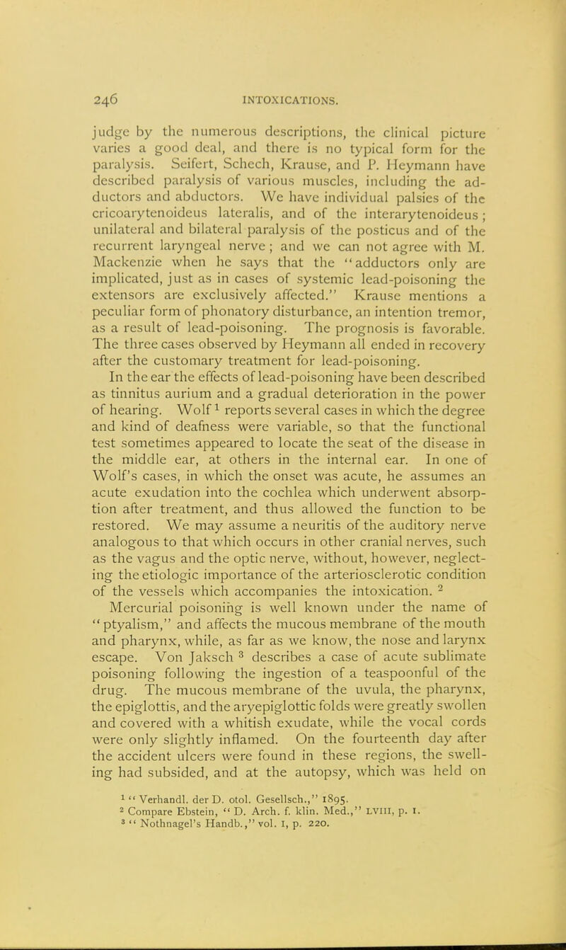 judge by the numerous descriptions, the clinical picture varies a good deal, and there is no typical form for the paralysis, Seifert, Schech, Krause, and P. Heymann have described paralysis of various muscles, including the ad- ductors and abductors. We have individual palsies of the cricoarytenoideus lateralis, and of the interarytenoideus ; unilateral and bilateral paralysis of the posticus and of the recurrent laryngeal nerve ; and we can not agree with M. Mackenzie when he says that the adductors only are implicated, just as in cases of systemic lead-poisoning the extensors are exclusively affected. Krause mentions a peculiar form of phonatory disturbance, an intention tremor, as a result of lead-poisoning. The prognosis is favorable. The three cases observed by Heymann all ended in recovery after the customary treatment for lead-poisoning. In the ear the effects of lead-poisoning have been described as tinnitus aurium and a gradual deterioration in the power of hearing. Wolf ^ reports several cases in which the degree and kind of deafness were variable, so that the functional test sometimes appeared to locate the seat of the disease in the middle ear, at others in the internal ear. In one of Wolf's cases, in which the onset was acute, he assumes an acute exudation into the cochlea which underwent absorp- tion after treatment, and thus allowed the function to be restored. We may assume a neuritis of the auditory nerve analogous to that which occurs in other cranial nerves, such as the vagus and the optic nerve, without, however, neglect- ing theetiologic importance of the arteriosclerotic condition of the vessels which accompanies the intoxication. ^ Mercurial poisoning is well known under the name of  ptyalism, and affects the mucous membrane of the mouth and pharynx, while, as far as we know, the nose and larynx escape. Von Jaksch ^ describes a case of acute sublimate poisoning following the ingestion of a teaspoonful of the drug. The mucous membrane of the uvula, the pharynx, the epiglottis, and the aryepiglottic folds were greatly swollen and covered with a whitish exudate, while the vocal cords were only slightly inflamed. On the fourteenth day after the accident ulcers were found in these regions, the swell- ing had subsided, and at the autopsy, which was held on 1 Verhandl. der D. otol. Gesellsch., 1895. 2 Compare Ebstein,  D. Arch. f. klin. Med., LVIII, p. I. »  Nothnagel's Handb., vol. I, p. 220.