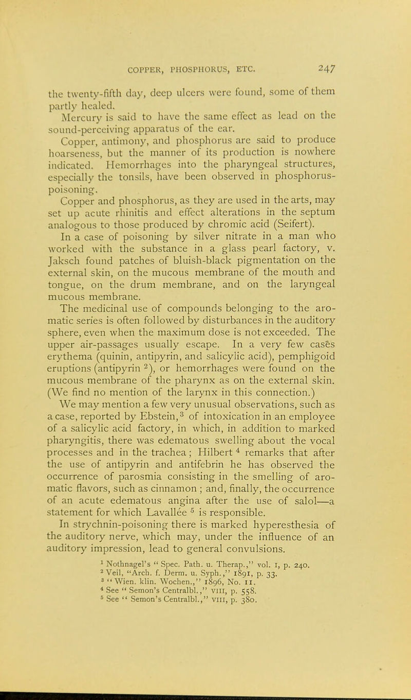 the twenty-fifth day, deep ulcers were found, some of them partly healed. Mercury is said to have the same effect as lead on the sound-perceiving apparatus of the ear. Copper, antimony, and phosphorus are said to produce hoarseness, but the manner of its production is nowhere indicated. Hemorrhages into the pharyngeal structures, especially the tonsils, have been observed in phosphorus- poisoning. Copper and phosphorus, as they are used in the arts, may set up acute rhinitis and effect alterations in the septum analogous to those produced by chromic acid (Seifert). In a case of poisoning by silver nitrate in a man who worked with the substance in a glass pearl factory, v. Jaksch found patches of bluish-black pigmentation on the external skin, on the mucous membrane of the mouth and tongue, on the drum membrane, and on the laryngeal mucous membrane. The medicinal use of compounds belonging to the aro- matic series is often followed by disturbances in the auditory sphere, even when the maximum dose is not exceeded. The upper air-passages usually escape. In a very few cas&s erythema (quinin, antipyrin, and salicylic acid), pemphigoid eruptions (antipyrin or hemorrhages were found on the mucous membrane of the pharynx as on the external skin. (We find no mention of the larynx in this connection.) We may mention a few very unusual observations, such as a case, reported by Ebstein,^ of intoxication in an employee of a salicylic acid factory, in which, in addition to marked pharyngitis, there was edematous swelling about the vocal processes and in the trachea; Hilbert ^ remarks that after the use of antipyrin and antifebrin he has observed the occurrence of parosmia consisting in the smelling of aro- matic flavors, such as cinnamon ; and, finally, the occurrence of an acute edematous angina after the use of salol—a statement for which Lavallee ^ is responsible. In strychnin-poisoning there is marked hyperesthesia of the auditory nerve, which may, under the influence of an auditory impression, lead to general convulsions. 1 Nothnagel's  Spec. Path. u. Therap., vol. I, p. 240. 2 Veil, Arch. f. Derra. u. Syph., 1891, p. 33. 3  Wien. klin. Wochen., 1896, No. 11. * See  Semon's Centralbl., viii, p. 558. * See  Semon's Centralbl., viii, p. 380.