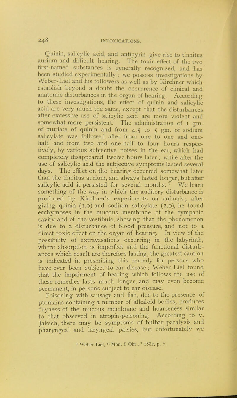 Quinin, salicylic acid, and antipyrin give rise to tinnitus aurium and difficult hearing. The toxic effect of the two first-named substances is generally recognized, and has been studied experimentally; we possess investigations by Weber-Liel and his followers as well as by Kirchncr which establish beyond a doubt the occurrence of clinical and anatomic disturbances in the organ of hearing. According to these investigations, the effect of quinin and salicylic acid are very much the same, except that the disturbances after excessive use of salicylic acid are more violent and somewhat more persistent. The administration of i gm. of muriate of quinin and from 4.5 to 5 gm. of sodium salicylate was followed after from one to one and one- half, and from two and one-half to four hours respec- tively, by various subjective noises in the ear, which had completely disappeared twelve hours later ; while after the use of salicylic acid the subjective symptoms lasted several days. The effect on the hearing occurred somewhat later than the tinnitus aurium, and always lasted longer, but after salicylic acid it persisted for several months. ^ We learn something of the way in which the auditory disturbance is produced by Kirchner's experiments on animals; after giving quinin (i.o) and sodium salicylate (2.0), he found ecchymoses in the mucous membrane of the tympanic cavity and of the vestibule, showing that the phenomenon is due to a disturbance of blood pressure, and not to a direct toxic effect on the organ of hearing. In view of the possibility of extravasations occurring in the labyrinth, where absorption is imperfect and the functional disturb- ances which result are therefore lasting, the greatest caution is indicated in prescribing this remedy for persons who have ever been subject to ear disease; Weber-Liel found that the impairment of hearing which follows the use of these remedies lasts much longer, and may even become permanent, in persons subject to ear disease. Poisoning with sausage and fish, due to the presence of ptomains containing a number of alkaloid bodies, produces dryness of the mucous membrane and hoarseness similar to that observed in atropin-poisoning. According to v. Jaksch, there may be symptoms of bulbar paralysis and pharyngeal and laryngeal palsies, but unfortunately we 1 Weber-Liel,  Mon. f. Ohr., 1S82, p. 7.