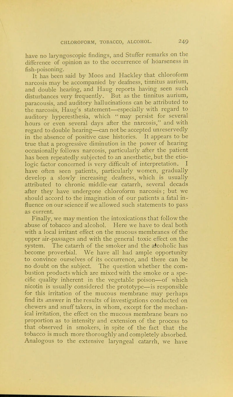 have no laryngoscopic findings, and Staffer remarks on the difference of opinion as to the occurrence of hoarseness in fish-poisoning. It has been said by Moos and Hackley that chloroform narcosis may be accompanied by deafness, tinnitus aurium, and double hearing, and Haug reports having seen such disturbances very frequently. But as the tinnitus aurium, paracousis, and auditory hallucinations can be attributed to the narcosis, Haug's statement—especially with regard to auditory hyperesthesia, which may persist for several hours or even several days after the narcosis, and with regard to double hearing—can not be accepted unreservedly in the absence of positive case histories. It appears to be true that a progressive diminution in the power of hearing occasionally follows narcosis, particularly after the patient has been repeatedly subjected to an anesthetic, but the etio- logic factor concerned is very difficult of interpretation. I have often seen patients, particularly women, gradually develop a slowly increasing deafness, which is usually attributed to chronic middle-ear catarrh, several decads after they have undergone chloroform narcosis ; but we should accord to the imagination of our patients a fatal in- fluence on our science if we allowed such statements to pass as current. Finally, we may mention the intoxications that follow the abuse of tobacco and alcohol. Here we have to deal both with a local irritant effect on the mucous membranes of the upper air-passages and with the general toxic effect on the system. The catarrh of the smoker and the aicoholic has become proverbial. We have all had ample opportunity to convince ourselves of its occurrence, and there can be no doubt on the subject. The question whether the com- bustion products which are mixed with the smoke or a spe- cific quality inherent in the vegetable poison—of which nicotin is usually considered the prototype—is responsible for this irritation of the mucous membrane may perhaps find its answer in the results of investigations conducted on chewers and snuff takers, in whom, except for the mechan- ical irritation, the effect on the mucous membrane bears no proportion as to intensity and extension of the process to that observed in smokers, in spite of the fact that the tobacco is much more thoroughly and completely absorbed. Analogous to the extensive laryngeal catarrh, we have