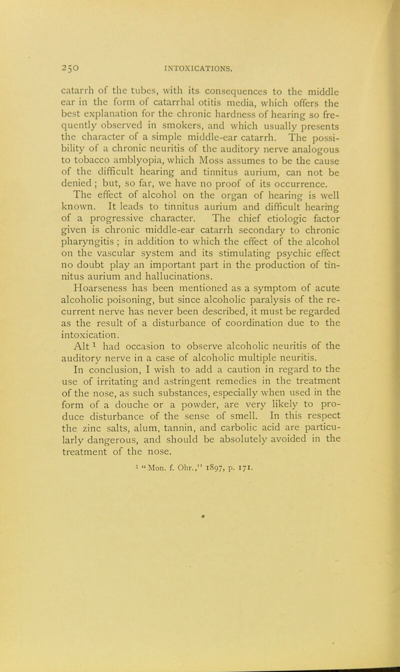 catarrh of the tubes, with its consequences to the middle ear in the form of catarrhal otitis media, which offers the best explanation for the chronic hardness of hearing so fre- quently observed in smokers, and which usually presents the character of a simple middle-car catarrh. The possi- bility of a chronic neuritis of the auditory nerve analogous to tobacco amblyopia, which Moss assumes to be the cause of the difficult hearing and tinnitus aurium, can not be denied ; but, so far, we have no proof of its occurrence. The effect of alcohol on the organ of hearing is well known. It leads to tinnitus aurium and difficult hearing of a progressive character. The chief etiologic factor given is chronic middle-ear catarrh secondary to chronic pharyngitis ; in addition to which the effect of the alcohol on the vascular system and its stimulating psychic effect no doubt play an important part in the production of tin- nitus aurium and hallucinations. Hoarseness has been mentioned as a symptom of acute alcoholic poisoning, but since alcoholic paralysis of the re- current nerve has never been described, it must be regarded as the result of a disturbance of coordination due to the intoxication. Alt ^ had occasion to observe alcoholic neuritis of the auditory nerve in a case of alcoholic multiple neuritis. In conclusion, I wish to add a caution in regard to the use of irritating and astringent remedies in the treatment of the nose, as such substances, especially when used in the form of a douche or a powder, are very likely to pro- duce disturbance of the sense of smell. In this respect the zinc salts, alum, tannin, and carbolic acid are particu- larly dangerous, and should be absolutely avoided in the treatment of the nose.