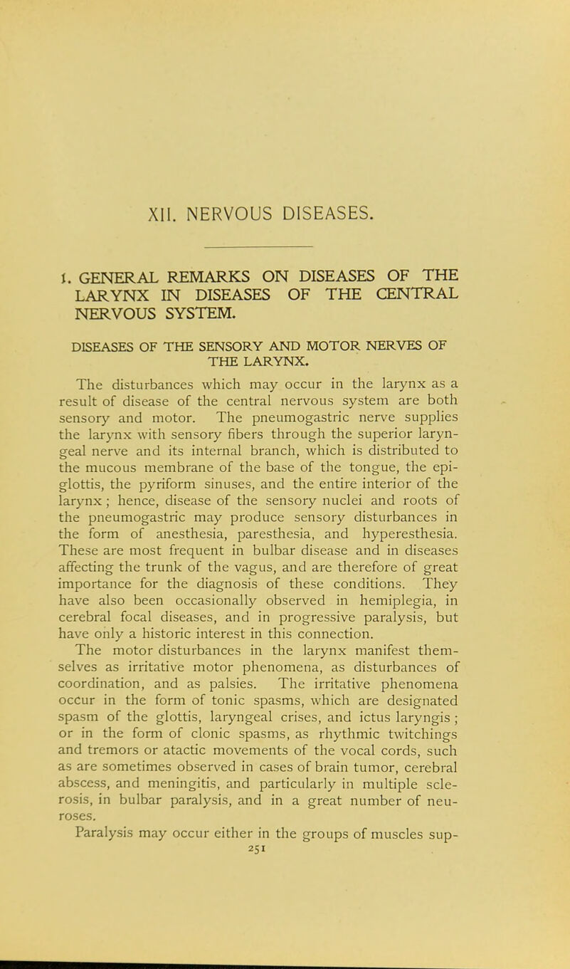 XII. NERVOUS DISEASES. I. GENERAL REMARKS ON DISEASES OF THE LARYNX IN DISEASES OF THE CENTRAL NERVOUS SYSTEM. DISEASES OF THE SENSORY AND MOTOR NERVES OF THE LARYNX. The disturbances which may occur in the larynx as a result of disease of the central nervous system are both sensory and motor. The pneumogastric nerve supplies the larynx with sensory fibers through the superior laryn- geal nerve and its internal branch, which is distributed to the mucous membrane of the base of the tongue, the epi- glottis, the pyriform sinuses, and the entire interior of the larynx; hence, disease of the sensory nuclei and roots of the pneumogastric may produce sensory disturbances in the form of anesthesia, paresthesia, and hyperesthesia. These are most frequent in bulbar disease and in diseases affecting the trunk of the vagus, and are therefore of great importance for the diagnosis of these conditions. They have also been occasionally observed in hemiplegia, in cerebral focal diseases, and in progressive paralysis, but have only a historic interest in this connection. The motor disturbances in the larynx manifest them- selves as irritative motor phenomena, as disturbances of coordination, and as palsies. The irritative phenomena occur in the form of tonic spasms, which are designated spasm of the glottis, laryngeal crises, and ictus laryngis ; or in the form of clonic spasms, as rhythmic twitchings and tremors or atactic movements of the vocal cords, such as are sometimes observed in cases of brain tumor, cerebral abscess, and meningitis, and particularly in multiple scle- rosis, in bulbar paralysis, and in a great number of neu- roses. Paralysis may occur either in the groups of muscles sup-