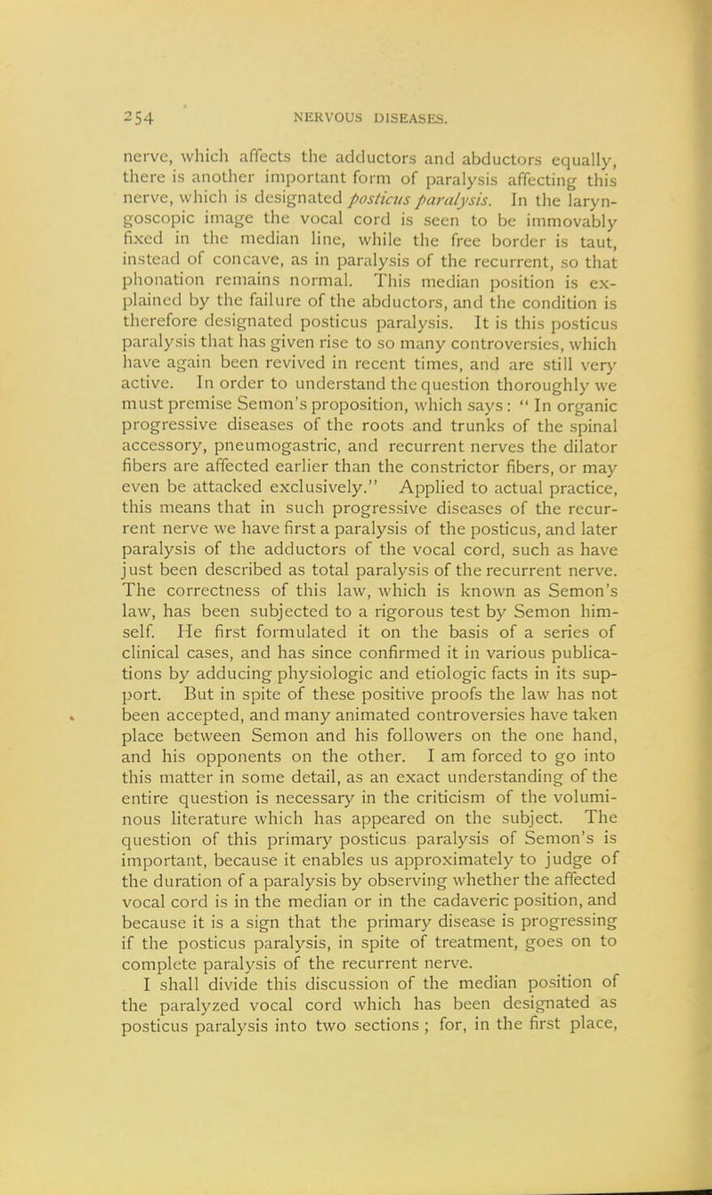 nerve, which affects the adductors and abductors equally, there is another important form of paralysis affecting this nerve, which is designated posticus paralysis. In the laryn- goscopic image the vocal cord is seen to be immovably fixed in the median line, while the free border is taut, instead of concave, as in paralysis of the recurrent, so that phonation remains normal. This median position is ex- plained by the failure of the abductors, and the condition is therefore designated posticus paralysis. It is this posticus paralysis that has given rise to so many controversies, which have again been revived in recent times, and are still ver>^ active. In order to understand the question thoroughly we must premise Semon's proposition, which .says:  In organic progressive diseases of the roots and trunks of the spinal accessory, pneumogastric, and recurrent nerves the dilator fibers are affected earlier than the constrictor fibers, or may even be attacked exclusively. Applied to actual practice, this means that in such progressive diseases of the recur- rent nerve we have first a paralysis of the posticus, and later paralysis of the adductors of the vocal cord, such as have j ust been described as total paralysis of the recurrent nerve. The correctness of this law, which is known as Semon's law, has been subjected to a rigorous test by Semon him- self. He first formulated it on the basis of a series of clinical cases, and has since confirmed it in various publica- tions by adducing physiologic and etiologic facts in its sup- port. But in spite of these positive proofs the law has not been accepted, and many animated controversies have taken place between Semon and his followers on the one hand, and his opponents on the other. I am forced to go into this matter in some detail, as an exact understanding of the entire question is necessary in the criticism of the volumi- nous literature which has appeared on the subject. The question of this primary posticus paralysis of Semon's is important, because it enables us approximately to judge of the duration of a paralysis by observing whether the affected vocal cord is in the median or in the cadaveric position, and because it is a sign that the primary disease is progressing if the posticus paralysis, in spite of treatment, goes on to complete paralysis of the recurrent nerve. I shall divide this discussion of the median position of the paralyzed vocal cord which has been designated as posticus paralysis into two sections ; for, in the first place.
