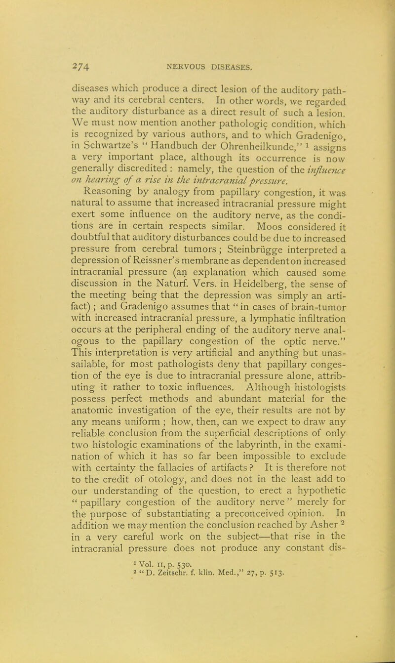 diseases which produce a direct lesion of the auditory path- way and its cerebral centers. In other words, we regarded the auditory disturbance as a direct result of such a lesion. We must now mention another pathologic condition, which is recognized by various authors, and to which Gradenigo, in Schwartze's  Handbuch der Ohrenheilkunde, ^ assigns a very important place, although its occurrence is now generally discredited : namely, the question of the influence on hearing of a rise hi the vitraa-anial pressure. Reasoning by analogy from papillary congestion, it was natural to assume that increased intracranial pressure might exert some influence on the auditory nerve, as the condi- tions are in certain respects similar. Moos considered it doubtful that auditory disturbances could be due to increased pressure from cerebral tumors ; Steinbriigge interpreted a depression of Reissner's membrane as dependenton increased intracranial pressure (an explanation which caused some discussion in the Naturf. Vers, in Heidelberg, the sense of the meeting being that the depression was simply an arti- fact) ; and Gradenigo assumes that  in cases of brain-tumor with increased intracranial pressure, a lymphatic infiltration occurs at the peripheral ending of the auditory nerve anal- ogous to the papillary congestion of the optic nerve. This interpretation is very artificial and anything but unas- sailable, for most pathologists deny that papillary conges- tion of the eye is due to intracranial pressure alone, attrib- uting it rather to toxic influences. Although histologists possess perfect methods and abundant material for the anatomic investigation of the eye, their results are not by any means uniform ; how, then, can we expect to draw any reliable conclusion from the superficial descriptions of only two histologic examinations of the labyrinth, in the exami- nation of which it has so far been impossible to exclude with certainty the fallacies of artifacts ? It is therefore not to the credit of otology, and does not in the least add to our understanding of the question, to erect a hypothetic papillary congestion of the auditory nerve merely for the purpose of substantiating a preconceived opinion. In addition we may mention the conclusion reached by Asher ^ in a very careful work on the subject—that rise in the intracranial pressure does not produce any constant dis- 1 Vol. n, p. 530. 2 D. Zeitschr. f. klin. Med., 27, p. 513.