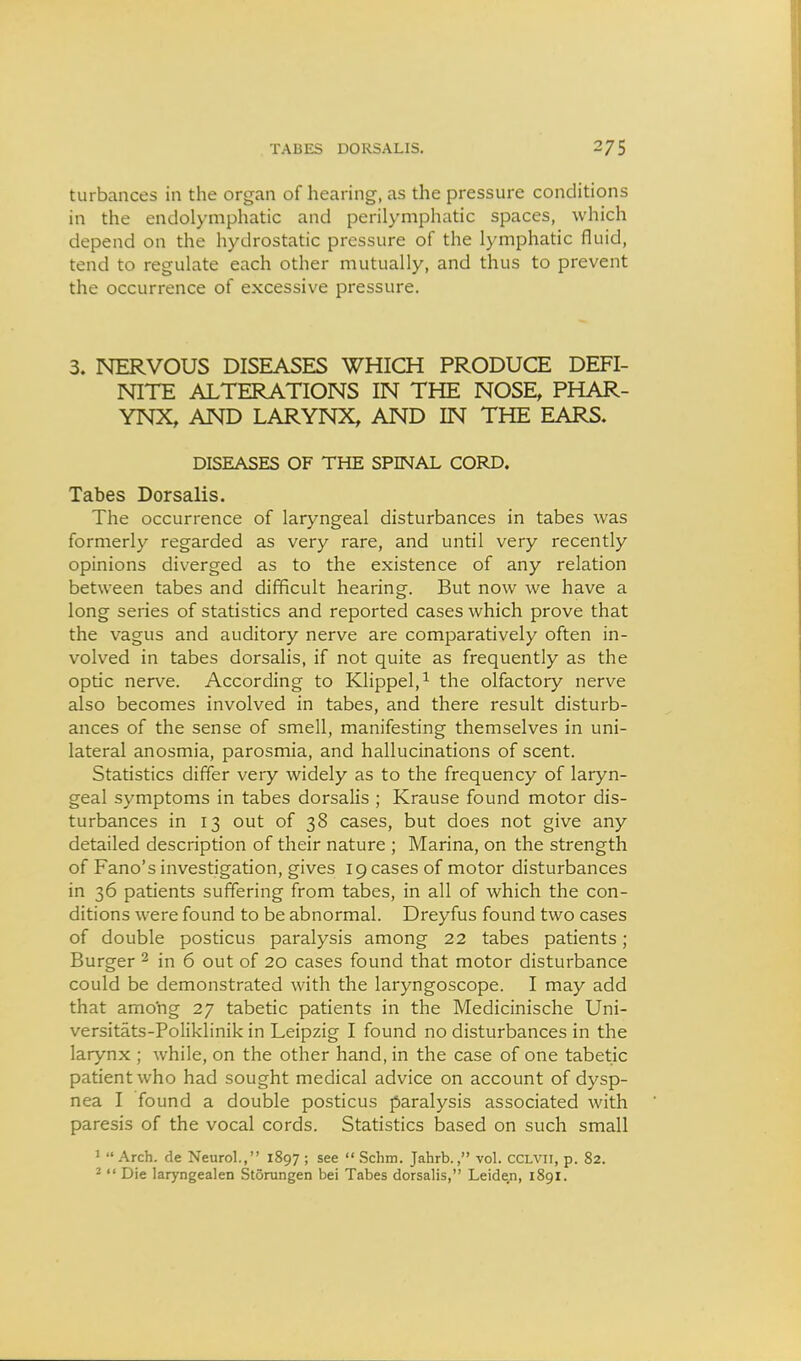 turbances in the organ of hearing, as the pressure conditions in the endolymphatic and perilymphatic spaces, which depend on the hydrostatic pressure of the lymphatic fluid, tend to regulate each other mutually, and thus to prevent the occurrence of excessive pressure. 3. NERVOUS DISEASES WHICH PRODUCE DEFI- NITE ALTERATIONS IN THE NOSE, PHAR- YNX, AND LARYNX, AND IN THE EARS. DISEASES OF THE SPINAL CORD. Tabes Dorsalis. The occurrence of laryngeal disturbances in tabes was formerly regarded as very rare, and until very recently opinions diverged as to the existence of any relation between tabes and difficult hearing. But now we have a long series of statistics and reported cases which prove that the vagus and auditory nerve are comparatively often in- volved in tabes dorsalis, if not quite as frequently as the optic nerve. According to Klippel,^ the olfactory nerve also becomes involved in tabes, and there result disturb- ances of the sense of smell, manifesting themselves in uni- lateral anosmia, parosmia, and hallucinations of scent. Statistics differ very widely as to the frequency of laryn- geal symptoms in tabes dorsalis ; Krause found motor dis- turbances in 13 out of 38 cases, but does not give any detailed description of their nature ; Marina, on the strength of Fano's investigation, gives 19 cases of motor disturbances in 36 patients suffering from tabes, in all of which the con- ditions were found to be abnormal. Dreyfus found two cases of double posticus paralysis among 22 tabes patients; Burger ^ in 6 out of 20 cases found that motor disturbance could be demonstrated with the laryngoscope. I may add that amo'ng 27 tabetic patients in the Medicinische Uni- versitats-Poliklinik in Leipzig I found no disturbances in the larynx ; while, on the other hand, in the case of one tabetic patient who had sought medical advice on account of dysp- nea I found a double posticus paralysis associated with paresis of the vocal cords. Statistics based on such small * Arch, de Neurol., 1897 ; see  Schm. Jahrb., vol. cclvii, p. 82. 2  Die laryngealen Storungen bei Tabes dorsalis, Leiden, 1891.