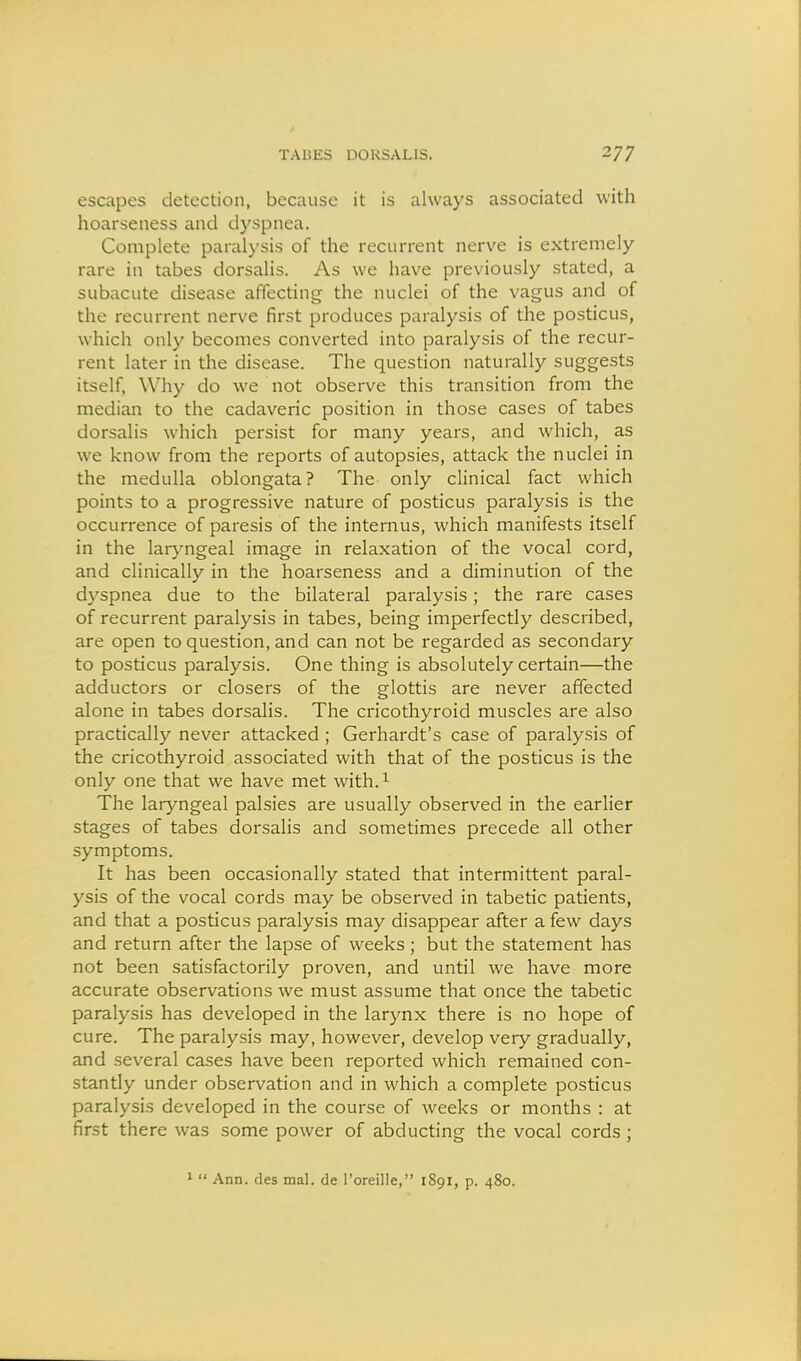 escapes detection, because it is always associated with hoarseness and dyspnea. Complete paralysis of the recurrent nerve is extremely rare in tabes dorsalis. As we have previously stated, a subacute disease affecting the nuclei of the vagus and of the recurrent nerve first produces paralysis of the posticus, which only becomes converted into paralysis of the recur- rent later in the disease. The question naturally suggests itself, Why do we not observe this transition from the median to the cadaveric position in those cases of tabes dorsalis which persist for many years, and which, as we know from the reports of autopsies, attack the nuclei in the medulla oblongata? The only clinical fact which points to a progressive nature of posticus paralysis is the occurrence of paresis of the internus, which manifests itself in the lar>mgeal image in relaxation of the vocal cord, and clinically in the hoarseness and a diminution of the dyspnea due to the bilateral paralysis; the rare cases of recurrent paralysis in tabes, being imperfectly described, are open to question, and can not be regarded as secondary to posticus paralysis. One thing is absolutely certain—the adductors or closers of the glottis are never affected alone in tabes dorsalis. The cricothyroid muscles are also practically never attacked ; Gerhardt's case of paralysis of the cricothyroid associated with that of the posticus is the only one that we have met with.i The laryngeal palsies are usually observed in the earlier stages of tabes dorsalis and sometimes precede all other symptoms. It has been occasionally stated that intermittent paral- ysis of the vocal cords may be observed in tabetic patients, and that a posticus paralysis may disappear after a few days and return after the lapse of weeks; but the statement has not been satisfactorily proven, and until we have more accurate observations we must assume that once the tabetic paralysis has developed in the larynx there is no hope of cure. The paralysis may, however, develop very gradually, and several cases have been reported which remained con- stantly under observation and in which a complete posticus paralysis developed in the course of weeks or months : at first there was some power of abducting the vocal cords ; *  Ann. des mal. de I'oreille, 1891, p. 480.