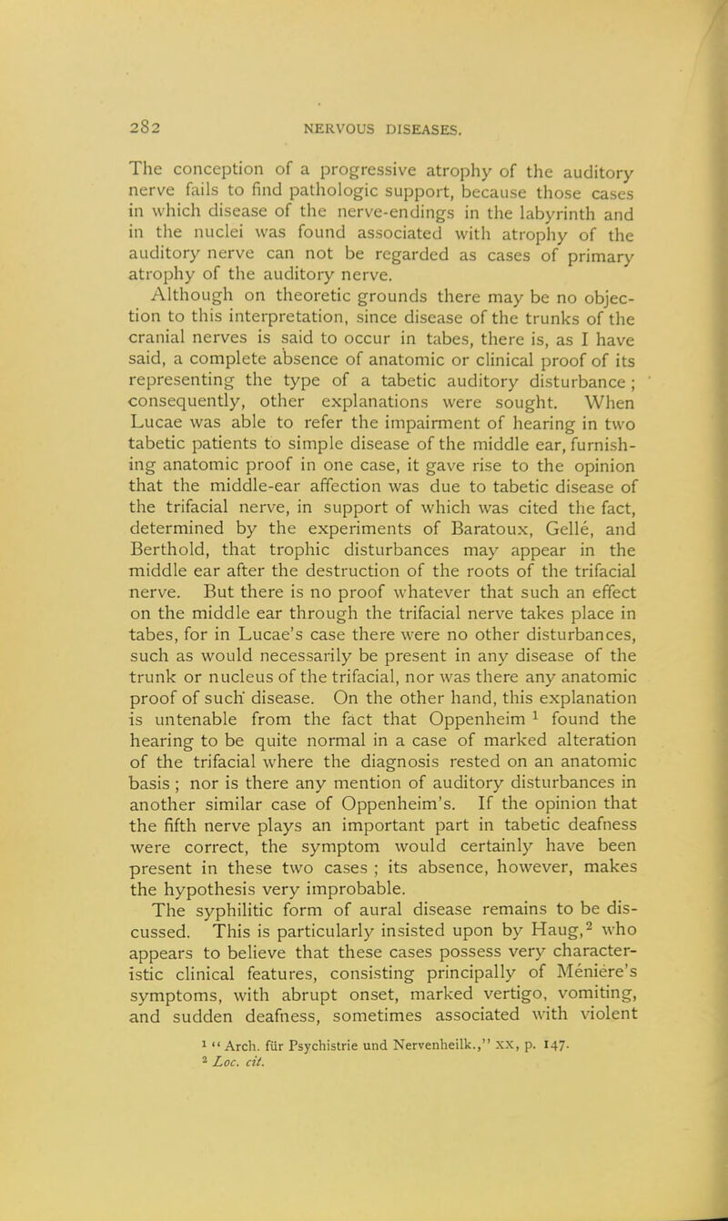 The conception of a progressive atrophy of the auditory nerve foils to find pathologic support, because those cases in which disease of the nerve-endings in the labyrinth and in the nuclei was found associated with atrophy of the auditory nerve can not be regarded as cases of primary atrophy of the auditory nerve. Although on theoretic grounds there may be no objec- tion to this interpretation, since disease of the trunks of the cranial nerves is said to occur in tabes, there is, as I have said, a complete absence of anatomic or clinical proof of its representing the type of a tabetic auditory disturbance ; consequently, other explanations were sought. When Lucae was able to refer the impairment of hearing in two tabetic patients to simple disease of the middle ear, furnish- ing anatomic proof in one case, it gave rise to the opinion that the middle-ear affection was due to tabetic disease of the trifacial nerve, in support of which was cited the fact, determined by the experiments of Baratoux, Gelle, and Berthold, that trophic disturbances may appear in the middle ear after the destruction of the roots of the trifacial nerve. But there is no proof whatever that such an effect on the middle ear through the trifacial nerve takes place in tabes, for in Lucae's case there were no other disturbances, such as would necessarily be present in any disease of the trunk or nucleus of the trifacial, nor was there any anatomic proof of such disease. On the other hand, this explanation is untenable from the fact that Oppenheim ^ found the hearing to be quite normal in a case of marked alteration of the trifacial where the diagnosis rested on an anatomic basis; nor is there any mention of auditory disturbances in another similar case of Oppenheim's. If the opinion that the fifth nerve plays an important part in tabetic deafness were correct, the symptom would certainly have been present in these two cases ; its absence, however, makes the hypothesis very improbable. The syphilitic form of aural disease remains to be dis- cussed. This is particularly insisted upon by Haug,^ who appears to believe that these cases possess very character- istic clinical features, consisting principally of Meniere's symptoms, with abrupt onset, marked vertigo, vomiting, and sudden deafness, sometimes associated with violent 1  Arch, fiir Psychistrie und Nervenheilk., xx, p. 147. 2 Loc. cit.
